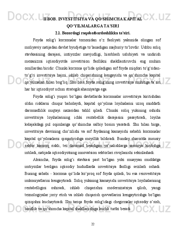 II B О B. INVESTITSIYA VA QO‘SHIMCHA KAPITAL
QO‘YILMALARGA TA'SIRI
2.1. Bozordagi raqobatbardoshlikka ta’siri.
Foyda   solig‘i   korxonalar   tomonidan   o‘z   faoliyati   yakunida   olingan   sof
moliyaviy natijadan davlat byudjetiga to‘lanadigan majburiy to‘lovdir. Ushbu soliq
stavkasining   darajasi,   imtiyozlar   mavjudligi,   hisoblash   uslubiyati   va   undirish
mexanizmi   iqtisodiyotda   investitsion   faollikni   shakllantiruvchi   eng   muhim
omillardan biridir. Chunki korxona qo‘lida qoladigan sof foyda miqdori to‘g‘ridan-
to‘g‘ri   investitsiya   hajmi,   ishlab   chiqarishning   kengayishi   va   qo‘shimcha   kapital
qo‘yilmalari bilan bog‘liq. Shu bois foyda solig‘ining investitsiya muhitiga ta’siri
har bir iqtisodiyot uchun strategik ahamiyatga ega.
Foyda   solig‘i   yuqori   bo‘lgan   davlatlarda   korxonalar   investitsiya   kiritishdan
oldin   risklarni   chuqur   baholaydi,   kapital   qo‘yilma   loyihalarini   uzoq   muddatli
daromadlilik   nuqtayi   nazaridan   tahlil   qiladi.   Chunki   soliq   yukining   oshishi
investitsiya   loyihalarining   ichki   rentabellik   darajasini   pasaytiradi,   loyiha
kelajakdagi   pul   oqimlariga   qo‘shimcha   salbiy   bosim   yaratadi.   Shu   bilan   birga,
investitsiya   davrining   cho‘zilishi   va   sof   foydaning   kamayishi   sababli   korxonalar
kapital   qo‘yilmalarni   qisqartirishga   moyillik   bildiradi.   Bunday   sharoitda   xususiy
sektor   kamroq   riskli,   tez   daromad   beradigan   yo‘nalishlarga   sarmoya   kiritishga
intiladi, natijada iqtisodiyotning innovatsion sektorlari rivojlanishi sekinlashadi.
Aksincha,   foyda   solig‘i   stavkasi   past   bo‘lgan   yoki   muayyan   muddatga
imtiyozlar   berilgan   iqtisodiy   hududlarda   investitsiya   faolligi   sezilarli   oshadi.
Buning   sababi   -   korxona   qo‘lida   ko‘proq   sof   foyda   qoladi,   bu   esa   reinvestitsiya
imkoniyatlarini kengaytiradi. Soliq yukining kamayishi  investitsiya loyihalarining
rentabelligini   oshiradi,   ishlab   chiqarishni   modernizatsiya   qilish,   yangi
texnologiyalar   joriy   etish   va   ishlab   chiqarish   quvvatlarini   kengaytirishga   bo‘lgan
qiziqishni   kuchaytiradi.   Shu   tariqa   foyda   solig‘idagi   chegirmalar   iqtisodiy   o‘sish,
bandlik va qo‘shimcha kapital shakllanishiga kuchli turtki beradi.
22 