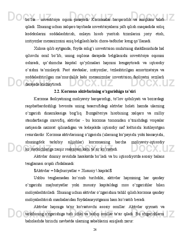 bo‘lsa   -   investitsiya   oqimi   pasayadi.   Korxonalar   barqarorlik   va   aniqlikni   talab
qiladi. Shuning uchun xalqaro tajribada investitsiyalarni jalb qilish maqsadida soliq
kodekslarini   soddalashtirish,   onlayn   hisob   yuritish   tizimlarini   joriy   etish,
imtiyozlar mexanizmini aniq belgilash kabi chora-tadbirlar keng qo‘llanadi.
Xulosa qilib aytganda, foyda solig‘i investitsion muhitning shakllanishida hal
qiluvchi   omil   bo‘lib,   uning   oqilona   darajada   belgilanishi   investitsiya   oqimini
oshiradi,   qo‘shimcha   kapital   qo‘yilmalari   hajmini   kengaytiradi   va   iqtisodiy
o‘sishni   ta’minlaydi.   Past   stavkalar,   imtiyozlar,   tezlashtirilgan   amortizatsiya   va
soddalashtirilgan   ma’murchilik   kabi   mexanizmlar   investitsion   faoliyatni   sezilarli
darajada kuchaytiradi.
2.2. Korxona aktivlarining o‘zgarishiga ta’siri
Korxona   faoliyatining   moliyaviy   barqarorligi,   to‘lov   qobiliyati   va   bozordagi
raqobatbardoshligi   bevosita   uning   tasarrufidagi   aktivlar   holati   hamda   ularning
o‘zgarish   dinamikasiga   bog‘liq.   Buxgalteriya   hisobining   xalqaro   va   milliy
standartlariga   muvofiq,   aktivlar   -   bu   korxona   tomonidan   o‘tmishdagi   voqealar
natijasida   nazorat   qilinadigan   va   kelajakda   iqtisodiy   naf   keltirishi   kutilayotgan
resurslardir. Korxona aktivlarining o‘zgarishi (ularning ko‘payishi yoki kamayishi,
shuningdek   tarkibiy   siljishlar)   korxonaning   barcha   moliyaviy-iqtisodiy
ko‘rsatkichlariga zanjir reaksiyasi kabi ta’sir ko‘rsatadi.
Aktivlar doimiy ravishda harakatda bo‘ladi va bu iqtisodiyotda asosiy balans
tenglamasi orqali ifodalanadi:
$Aktivlar = Majburiyatlar + Xususiy \ kapital$
Ushbu   tenglamadan   ko‘rinib   turibdiki,   aktivlar   hajmining   har   qanday
o‘zgarishi   majburiyatlar   yoki   xususiy   kapitaldagi   mos   o‘zgarishlar   bilan
moliyalashtiriladi. Shuning uchun aktivlar o‘zgarishini tahlil qilish korxona qanday
moliyalashtirish manbalaridan foydalanayotganini ham ko‘rsatib beradi.
Aktivlar   hajmiga   ta'sir   ko'rsatuvchi   asosiy   omillar:   Aktivlar   qiymati   va
tarkibining o'zgarishiga turli ichki va tashqi omillar ta'sir qiladi. Bu o'zgarishlarni
baholashda birinchi navbatda ularning sabablarini aniqlash zarur:
24 