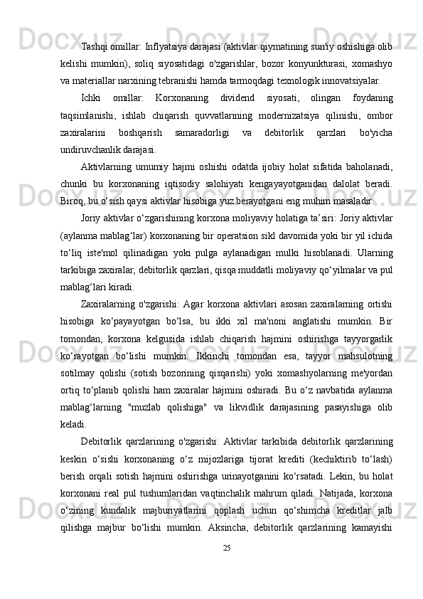 Tashqi omillar:  Inflyatsiya darajasi (aktivlar qiymatining sun'iy oshishiga olib
kelishi   mumkin),   soliq   siyosatidagi   o'zgarishlar,   bozor   konyunkturasi,   xomashyo
va materiallar narxining tebranishi hamda tarmoqdagi texnologik innovatsiyalar.
Ichki   omillar:   Korxonaning   dividend   siyosati,   olingan   foydaning
taqsimlanishi,   ishlab   chiqarish   quvvatlarining   modernizatsiya   qilinishi,   ombor
zaxiralarini   boshqarish   samaradorligi   va   debitorlik   qarzlari   bo'yicha
undiruvchanlik darajasi.
Aktivlarning   umumiy   hajmi   oshishi   odatda   ijobiy   holat   sifatida   baholanadi,
chunki   bu   korxonaning   iqtisodiy   salohiyati   kengayayotganidan   dalolat   beradi.
Biroq, bu o‘sish qaysi aktivlar hisobiga yuz berayotgani eng muhim masaladir.
Joriy   aktivlar   o ‘ zgarishining   korxona   moliyaviy   holatiga   ta ’ siri :  Joriy   aktivlar
( aylanma   mablag ‘ lar )  korxonaning   bir   operatsion   sikl   davomida   yoki   bir   yil   ichida
to ‘ liq   iste ' mol   qilinadigan   yoki   pulga   aylanadigan   mulki   hisoblanadi .   Ularning
tarkibiga   zaxiralar ,  debitorlik   qarzlari ,  qisqa   muddatli   moliyaviy   qo ‘ yilmalar   va   pul
mablag ‘ lari   kiradi .
Zaxiralarning   o'zgarishi:   Agar   korxona   aktivlari   asosan   zaxiralarning   ortishi
hisobiga   ko‘payayotgan   bo‘lsa,   bu   ikki   xil   ma'noni   anglatishi   mumkin.   Bir
tomondan,   korxona   kelgusida   ishlab   chiqarish   hajmini   oshirishga   tayyorgarlik
ko‘rayotgan   bo‘lishi   mumkin.   Ikkinchi   tomondan   esa,   tayyor   mahsulotning
sotilmay   qolishi   (sotish   bozorining   qisqarishi)   yoki   xomashyolarning   me'yordan
ortiq   to‘planib   qolishi   ham   zaxiralar   hajmini   oshiradi.   Bu   o‘z   navbatida   aylanma
mablag‘larning   "muzlab   qolishiga"   va   likvidlik   darajasining   pasayishiga   olib
keladi.
Debitorlik   qarzlarining   o'zgarishi:   Aktivlar   tarkibida   debitorlik   qarzlarining
keskin   o‘sishi   korxonaning   o‘z   mijozlariga   tijorat   krediti   (kechiktirib   to‘lash)
berish   orqali   sotish   hajmini   oshirishga   urinayotganini   ko‘rsatadi.   Lekin,   bu   holat
korxonani   real   pul   tushumlaridan   vaqtinchalik   mahrum   qiladi.   Natijada,   korxona
o‘zining   kundalik   majburiyatlarini   qoplash   uchun   qo‘shimcha   kreditlar   jalb
qilishga   majbur   bo‘lishi   mumkin.   Aksincha,   debitorlik   qarzlarining   kamayishi
25 