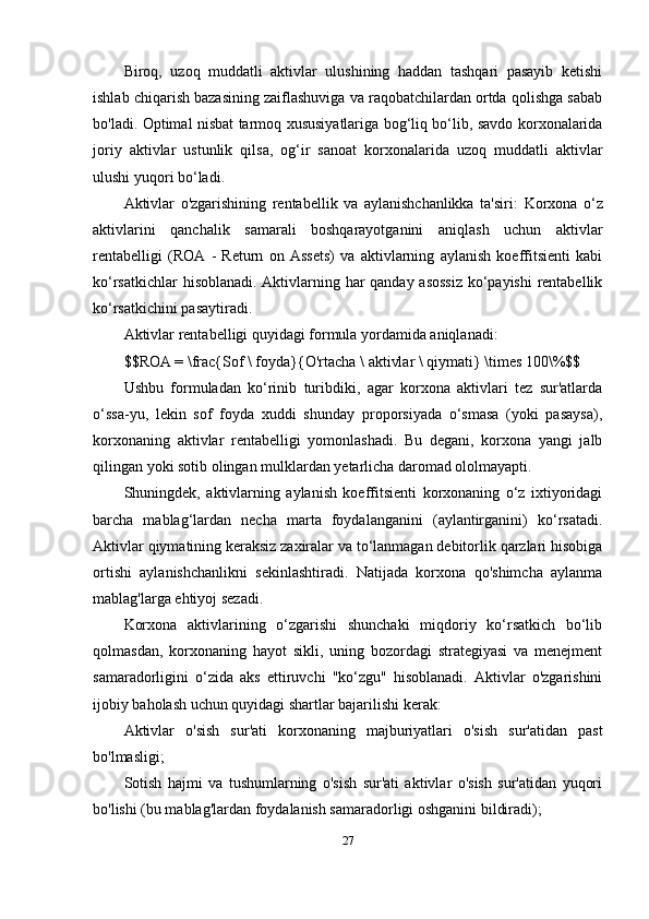 Biroq,   uzoq   muddatli   aktivlar   ulushining   haddan   tashqari   pasayib   ketishi
ishlab chiqarish bazasining zaiflashuviga va raqobatchilardan ortda qolishga sabab
bo'ladi. Optimal nisbat tarmoq xususiyatlariga bog‘liq bo‘lib, savdo korxonalarida
joriy   aktivlar   ustunlik   qilsa,   og‘ir   sanoat   korxonalarida   uzoq   muddatli   aktivlar
ulushi yuqori bo‘ladi.
Aktivlar   o'zgarishining   rentabellik   va   aylanishchanlikka   ta'siri:   Korxona   o‘z
aktivlarini   qanchalik   samarali   boshqarayotganini   aniqlash   uchun   aktivlar
rentabelligi   (ROA   -   Return   on   Assets)   va   aktivlarning   aylanish   koeffitsienti   kabi
ko‘rsatkichlar hisoblanadi. Aktivlarning har qanday asossiz  ko‘payishi rentabellik
ko‘rsatkichini pasaytiradi.
Aktivlar rentabelligi quyidagi formula yordamida aniqlanadi:
$$ROA = \frac{Sof \ foyda}{O'rtacha \ aktivlar \ qiymati} \times 100\%$$
Ushbu   formuladan   ko‘rinib   turibdiki,   agar   korxona   aktivlari   tez   sur'atlarda
o‘ssa-yu,   lekin   sof   foyda   xuddi   shunday   proporsiyada   o‘smasa   (yoki   pasaysa),
korxonaning   aktivlar   rentabelligi   yomonlashadi.   Bu   degani,   korxona   yangi   jalb
qilingan yoki sotib olingan mulklardan yetarlicha daromad ololmayapti.
Shuningdek,   aktivlarning   aylanish   koeffitsienti   korxonaning   o‘z   ixtiyoridagi
barcha   mablag‘lardan   necha   marta   foydalanganini   (aylantirganini)   ko‘rsatadi.
Aktivlar qiymatining keraksiz zaxiralar va to‘lanmagan debitorlik qarzlari hisobiga
ortishi   aylanishchanlikni   sekinlashtiradi.   Natijada   korxona   qo'shimcha   aylanma
mablag'larga ehtiyoj sezadi.
Korxona   aktivlarining   o‘zgarishi   shunchaki   miqdoriy   ko‘rsatkich   bo‘lib
qolmasdan,   korxonaning   hayot   sikli,   uning   bozordagi   strategiyasi   va   menejment
samaradorligini   o‘zida   aks   ettiruvchi   "ko‘zgu"   hisoblanadi.   Aktivlar   o'zgarishini
ijobiy baholash uchun quyidagi shartlar bajarilishi kerak:
Aktivlar   o'sish   sur'ati   korxonaning   majburiyatlari   o'sish   sur'atidan   past
bo'lmasligi;
Sotish   hajmi   va   tushumlarning   o'sish   sur'ati   aktivlar   o'sish   sur'atidan   yuqori
bo'lishi (bu mablag'lardan foydalanish samaradorligi oshganini bildiradi);
27 