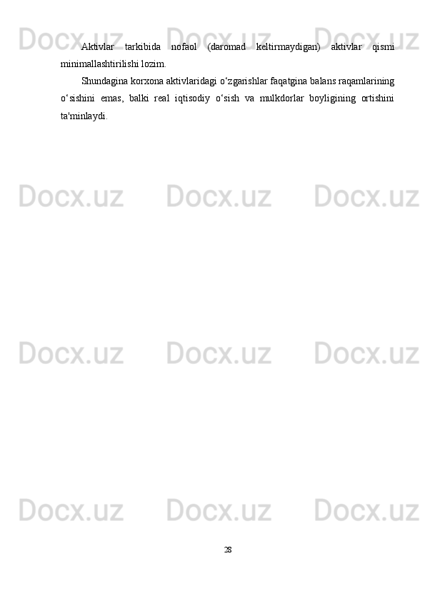 Aktivlar   tarkibida   nofaol   (daromad   keltirmaydigan)   aktivlar   qismi
minimallashtirilishi lozim.
Shundagina korxona aktivlaridagi o‘zgarishlar faqatgina balans raqamlarining
o‘sishini   emas,   balki   real   iqtisodiy   o‘sish   va   mulkdorlar   boyligining   ortishini
ta'minlaydi.  
28 