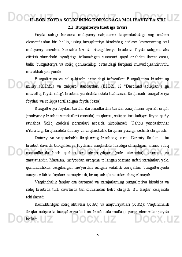 II –BOB.   FOYDA SOLIG’INING KORXONAGA MOLIYAVIY TA’SIRI
2.1. Buxgalteriya hisobiga ta'siri
Foyda   solig'i   korxona   moliyaviy   natijalarini   taqsimlashdagi   eng   muhim
elementlardan   biri   bo'lib,   uning   buxgalteriya   hisobidagi   in'ikosi   korxonaning   real
moliyaviy   ahvolini   ko'rsatib   beradi.   Buxgalteriya   hisobida   foyda   solig'ini   aks
ettirish   shunchaki   byudjetga   to'lanadigan   summani   qayd   etishdan   iborat   emas,
balki   buxgalteriya   va   soliq   qonunchiligi   o'rtasidagi   farqlarni   muvofiqlashtiruvchi
murakkab jarayondir.
Buxgalteriya   va   soliq   hisobi   o'rtasidagi   tafovutlar :   Buxgalteriya   hisobining
milliy   (BHMS)   va   xalqaro   standartlari   (BHXS   12   "Daromad   soliqlari")   ga
muvofiq, foyda solig'i hisobini yuritishda ikkita tushuncha farqlanadi:  buxgalteriya
foydasi  va  soliqqa tortiladigan foyda (baza) .
Buxgalteriya foydasi barcha daromadlardan barcha xarajatlarni ayirish orqali
(moliyaviy hisobot standartlari asosida) aniqlansa, soliqqa tortiladigan foyda qat'iy
ravishda   Soliq   kodeksi   normalari   asosida   hisoblanadi.   Ushbu   yondashuvlar
o'rtasidagi farq hisobda  doimiy  va  vaqtinchalik farqlarni  yuzaga keltirib chiqaradi.
Doimiy   va   vaqtinchalik   farqlarning   hisobdagi   o'rni :   Doimiy   farqlar   –   bu
hisobot davrida buxgalteriya foydasini aniqlashda hisobga olinadigan, ammo soliq
maqsadlarida   hech   qachon   tan   olinmaydigan   (yoki   aksincha)   daromad   va
xarajatlardir. Masalan,  me'yordan ortiqcha to'langan xizmat  safari xarajatlari yoki
qonunchilikda   belgilangan   me'yordan   oshgan   vakillik   xarajatlari   buxgalteriyada
xarajat sifatida foydani kamaytiradi, biroq soliq bazasidan chegirilmaydi.
Vaqtinchalik   farqlar   esa   daromad   va   xarajatlarning   buxgalteriya   hisobida   va
soliq   hisobida   turli   davrlarda   tan   olinishidan   kelib   chiqadi.   Bu   farqlar   kelajakda
tekislanadi.
Kechiktirilgan   soliq   aktivlari   (KSA)   va   majburiyatlari   (KSM) :   Vaqtinchalik
farqlar natijasida buxgalteriya balansi  hisobotida mutlaqo yangi  elementlar  paydo
bo'ladi:
29 