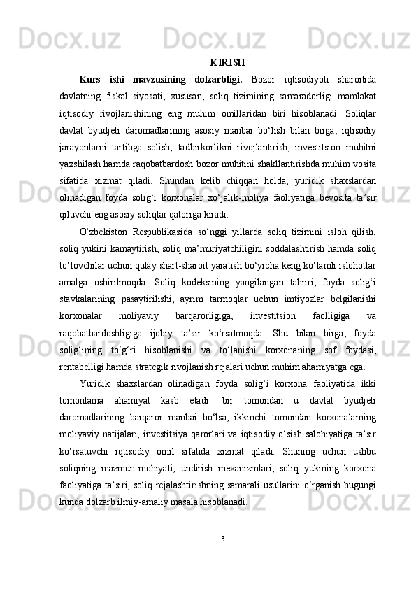 KIRISH
Kurs   ishi   mavzusining   dolzarbligi.   Bozor   iqtisodiyoti   sharoitida
davlatning   fiskal   siyosati,   xususan,   soliq   tizimining   samaradorligi   mamlakat
iqtisodiy   rivojlanishining   eng   muhim   omillaridan   biri   hisoblanadi.   Soliqlar
davlat   byudjeti   daromadlarining   asosiy   manbai   bo‘lish   bilan   birga,   iqtisodiy
jarayonlarni   tartibga   solish,   tadbirkorlikni   rivojlantirish,   investitsion   muhitni
yaxshilash hamda raqobatbardosh bozor muhitini shakllantirishda muhim vosita
sifatida   xizmat   qiladi.   Shundan   kelib   chiqqan   holda,   yuridik   shaxslardan
olinadigan   foyda   solig‘i   korxonalar   xo‘jalik-moliya   faoliyatiga   bevosita   ta’sir
qiluvchi eng asosiy soliqlar qatoriga kiradi.
O‘zbekiston   Respublikasida   so‘nggi   yillarda   soliq   tizimini   isloh   qilish,
soliq yukini kamaytirish, soliq ma’muriyatchiligini soddalashtirish hamda soliq
to‘lovchilar uchun qulay shart-sharoit yaratish bo‘yicha keng ko‘lamli islohotlar
amalga   oshirilmoqda.   Soliq   kodeksining   yangilangan   tahriri,   foyda   solig‘i
stavkalarining   pasaytirilishi,   ayrim   tarmoqlar   uchun   imtiyozlar   belgilanishi
korxonalar   moliyaviy   barqarorligiga,   investitsion   faolligiga   va
raqobatbardoshligiga   ijobiy   ta’sir   ko‘rsatmoqda.   Shu   bilan   birga,   foyda
solig‘ining   to‘g‘ri   hisoblanishi   va   to‘lanishi   korxonaning   sof   foydasi,
rentabelligi hamda strategik rivojlanish rejalari uchun muhim ahamiyatga ega.
Yuridik   shaxslardan   olinadigan   foyda   solig‘i   korxona   faoliyatida   ikki
tomonlama   ahamiyat   kasb   etadi:   bir   tomondan   u   davlat   byudjeti
daromadlarining   barqaror   manbai   bo‘lsa,   ikkinchi   tomondan   korxonalarning
moliyaviy natijalari, investitsiya  qarorlari  va iqtisodiy o‘sish  salohiyatiga  ta’sir
ko‘rsatuvchi   iqtisodiy   omil   sifatida   xizmat   qiladi.   Shuning   uchun   ushbu
soliqning   mazmun-mohiyati,   undirish   mexanizmlari,   soliq   yukining   korxona
faoliyatiga ta’siri, soliq rejalashtirishning samarali usullarini  o‘rganish bugungi
kunda dolzarb ilmiy-amaliy masala hisoblanadi.
3 