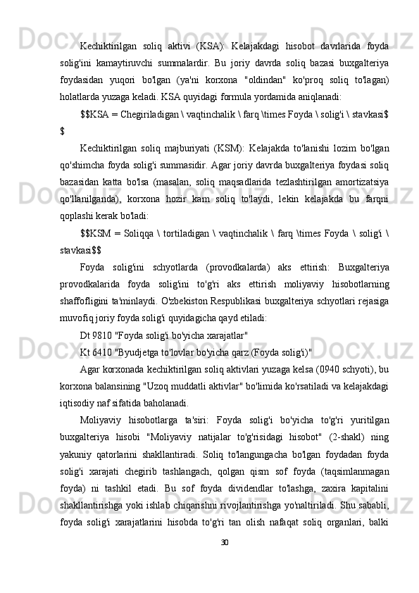 Kechiktirilgan   soliq   aktivi   (KSA):   Kelajakdagi   hisobot   davrlarida   foyda
solig'ini   kamaytiruvchi   summalardir.   Bu   joriy   davrda   soliq   bazasi   buxgalteriya
foydasidan   yuqori   bo'lgan   (ya'ni   korxona   "oldindan"   ko'proq   soliq   to'lagan)
holatlarda yuzaga keladi. KSA quyidagi formula yordamida aniqlanadi:
$$KSA = Chegiriladigan \ vaqtinchalik \ farq \times Foyda \ solig'i \ stavkasi$
$
Kechiktirilgan   soliq   majburiyati   (KSM):   Kelajakda   to'lanishi   lozim   bo'lgan
qo'shimcha foyda solig'i summasidir. Agar joriy davrda buxgalteriya foydasi soliq
bazasidan   katta   bo'lsa   (masalan,   soliq   maqsadlarida   tezlashtirilgan   amortizatsiya
qo'llanilganda),   korxona   hozir   kam   soliq   to'laydi,   lekin   kelajakda   bu   farqni
qoplashi kerak bo'ladi:
$$KSM   =  Soliqqa  \   tortiladigan   \   vaqtinchalik   \   farq  \times   Foyda   \   solig'i   \
stavkasi$$
Foyda   solig'ini   schyotlarda   (provodkalarda)   aks   ettirish :   Buxgalteriya
provodkalarida   foyda   solig'ini   to'g'ri   aks   ettirish   moliyaviy   hisobotlarning
shaffofligini ta'minlaydi. O'zbekiston Respublikasi buxgalteriya schyotlari rejasiga
muvofiq joriy foyda solig'i quyidagicha qayd etiladi:
Dt 9810  "Foyda solig'i bo'yicha xarajatlar"
Kt 6410  "Byudjetga to'lovlar bo'yicha qarz (Foyda solig'i)"
Agar korxonada kechiktirilgan soliq aktivlari yuzaga kelsa (0940 schyoti), bu
korxona balansining "Uzoq muddatli aktivlar" bo'limida ko'rsatiladi va kelajakdagi
iqtisodiy naf sifatida baholanadi.
Moliyaviy   hisobotlarga   ta'siri :   Foyda   solig'i   bo'yicha   to'g'ri   yuritilgan
buxgalteriya   hisobi   "Moliyaviy   natijalar   to'g'risidagi   hisobot"   (2-shakl)   ning
yakuniy   qatorlarini   shakllantiradi.   Soliq   to'langungacha   bo'lgan   foydadan   foyda
solig'i   xarajati   chegirib   tashlangach,   qolgan   qism   sof   foyda   (taqsimlanmagan
foyda)   ni   tashkil   etadi.   Bu   sof   foyda   dividendlar   to'lashga,   zaxira   kapitalini
shakllantirishga yoki  ishlab chiqarishni  rivojlantirishga yo'naltiriladi. Shu sababli,
foyda   solig'i   xarajatlarini   hisobda   to'g'ri   tan   olish   nafaqat   soliq   organlari,   balki
30 