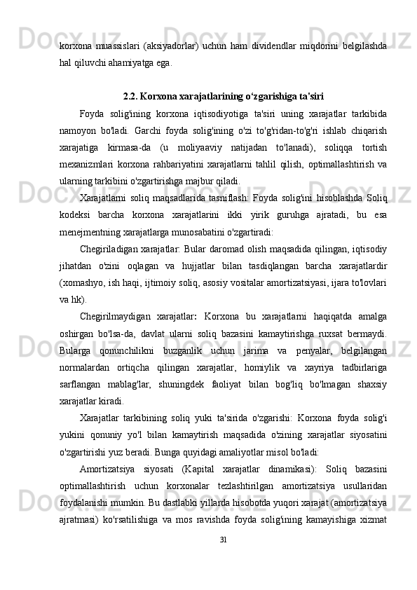 korxona   muassislari   (aksiyadorlar)   uchun   ham   dividendlar   miqdorini   belgilashda
hal qiluvchi ahamiyatga ega.
2.2. Korxona xarajatlarining o‘zgarishiga ta'siri
Foyda   solig'ining   korxona   iqtisodiyotiga   ta'siri   uning   xarajatlar   tarkibida
namoyon   bo'ladi.   Garchi   foyda   solig'ining   o'zi   to'g'ridan-to'g'ri   ishlab   chiqarish
xarajatiga   kirmasa-da   (u   moliyaaviy   natijadan   to'lanadi),   soliqqa   tortish
mexanizmlari   korxona   rahbariyatini   xarajatlarni   tahlil   qilish,   optimallashtirish   va
ularning tarkibini o'zgartirishga majbur qiladi.
Xarajatlarni   soliq   maqsadlarida   tasniflash :   Foyda   solig'ini   hisoblashda   Soliq
kodeksi   barcha   korxona   xarajatlarini   ikki   yirik   guruhga   ajratadi,   bu   esa
menejmentning xarajatlarga munosabatini o'zgartiradi:
Chegiriladigan xarajatlar:   Bular daromad olish maqsadida qilingan, iqtisodiy
jihatdan   o'zini   oqlagan   va   hujjatlar   bilan   tasdiqlangan   barcha   xarajatlardir
(xomashyo, ish haqi, ijtimoiy soliq, asosiy vositalar amortizatsiyasi, ijara to'lovlari
va hk).
Chegirilmaydigan   xarajatlar :   Korxona   bu   xarajatlarni   haqiqatda   amalga
oshirgan   bo'lsa-da,   davlat   ularni   soliq   bazasini   kamaytirishga   ruxsat   bermaydi.
Bularga   qonunchilikni   buzganlik   uchun   jarima   va   penyalar,   belgilangan
normalardan   ortiqcha   qilingan   xarajatlar,   homiylik   va   xayriya   tadbirlariga
sarflangan   mablag'lar,   shuningdek   faoliyat   bilan   bog'liq   bo'lmagan   shaxsiy
xarajatlar kiradi.
Xarajatlar   tarkibining   soliq   yuki   ta ' sirida   o ' zgarishi :   Korxona   foyda   solig ' i
yukini   qonuniy   yo ' l   bilan   kamaytirish   maqsadida   o ' zining   xarajatlar   siyosatini
o ' zgartirishi   yuz   beradi . Bunga quyidagi amaliyotlar misol bo'ladi:
Amortizatsiya   siyosati   (Kapital   xarajatlar   dinamikasi):   Soliq   bazasini
optimallashtirish   uchun   korxonalar   tezlashtirilgan   amortizatsiya   usullaridan
foydalanishi mumkin. Bu dastlabki yillarda hisobotda yuqori xarajat (amortizatsiya
ajratmasi)   ko'rsatilishiga   va   mos   ravishda   foyda   solig'ining   kamayishiga   xizmat
31 