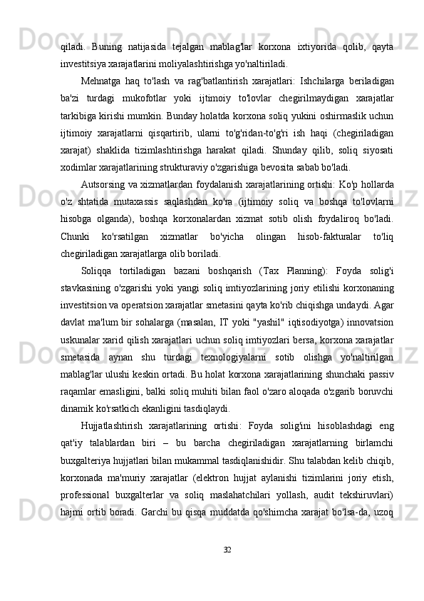 qiladi.   Buning   natijasida   tejalgan   mablag'lar   korxona   ixtiyorida   qolib,   qayta
investitsiya xarajatlarini moliyalashtirishga yo'naltiriladi.
Mehnatga   haq   to'lash   va   rag'batlantirish   xarajatlari:   Ishchilarga   beriladigan
ba'zi   turdagi   mukofotlar   yoki   ijtimoiy   to'lovlar   chegirilmaydigan   xarajatlar
tarkibiga kirishi mumkin. Bunday holatda korxona soliq yukini oshirmaslik uchun
ijtimoiy   xarajatlarni   qisqartirib,   ularni   to'g'ridan-to'g'ri   ish   haqi   (chegiriladigan
xarajat)   shaklida   tizimlashtirishga   harakat   qiladi.   Shunday   qilib,   soliq   siyosati
xodimlar xarajatlarining strukturaviy o'zgarishiga bevosita sabab bo'ladi.
Autsorsing va xizmatlardan foydalanish xarajatlarining ortishi:   Ko'p hollarda
o'z   shtatida   mutaxassis   saqlashdan   ko'ra   (ijtimoiy   soliq   va   boshqa   to'lovlarni
hisobga   olganda),   boshqa   korxonalardan   xizmat   sotib   olish   foydaliroq   bo'ladi.
Chunki   ko'rsatilgan   xizmatlar   bo'yicha   olingan   hisob-fakturalar   to'liq
chegiriladigan xarajatlarga olib boriladi.
Soliqqa   tortiladigan   bazani   boshqarish   ( Tax   Planning ) :   Foyda   solig ' i
stavkasining   o ' zgarishi   yoki   yangi   soliq   imtiyozlarining   joriy   etilishi   korxonaning
investitsion   va   operatsion   xarajatlar   smetasini   qayta   ko ' rib   chiqishga   undaydi .  Agar
davlat ma'lum  bir sohalarga (masalan, IT yoki "yashil" iqtisodiyotga) innovatsion
uskunalar xarid qilish xarajatlari uchun soliq imtiyozlari bersa, korxona xarajatlar
smetasida   aynan   shu   turdagi   texnologiyalarni   sotib   olishga   yo'naltirilgan
mablag'lar ulushi keskin ortadi. Bu holat korxona xarajatlarining shunchaki passiv
raqamlar emasligini, balki soliq muhiti bilan faol o'zaro aloqada o'zgarib boruvchi
dinamik ko'rsatkich ekanligini tasdiqlaydi.
Hujjatlashtirish   xarajatlarining   ortishi :   Foyda   solig'ini   hisoblashdagi   eng
qat'iy   talablardan   biri   –   bu   barcha   chegiriladigan   xarajatlarning   birlamchi
buxgalteriya hujjatlari bilan mukammal tasdiqlanishidir. Shu talabdan kelib chiqib,
korxonada   ma'muriy   xarajatlar   (elektron   hujjat   aylanishi   tizimlarini   joriy   etish,
professional   buxgalterlar   va   soliq   maslahatchilari   yollash,   audit   tekshiruvlari)
hajmi   ortib   boradi.   Garchi   bu   qisqa   muddatda   qo'shimcha   xarajat   bo'lsa-da,   uzoq
32 