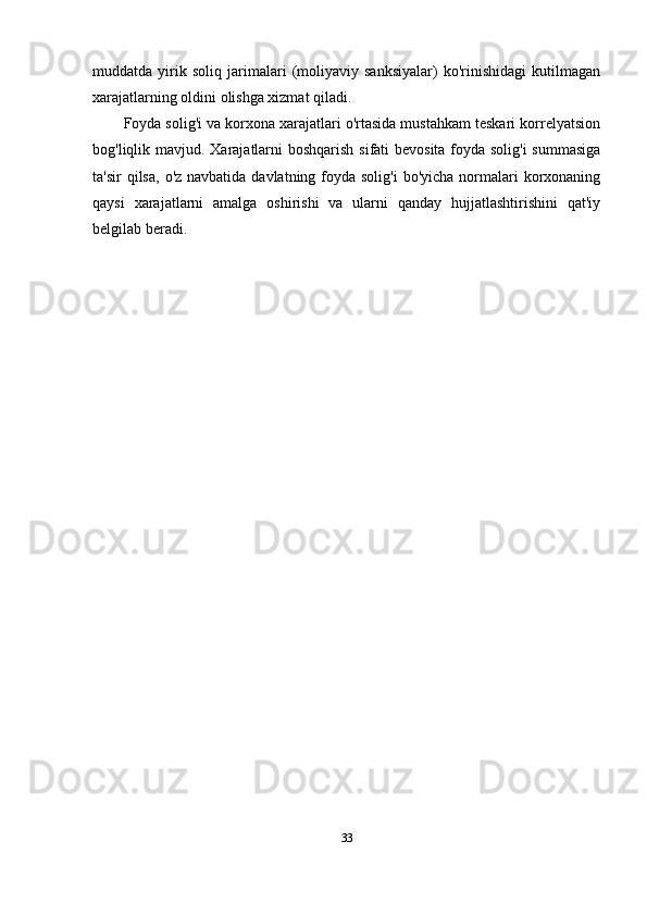muddatda   yirik   soliq   jarimalari   (moliyaviy   sanksiyalar)   ko'rinishidagi   kutilmagan
xarajatlarning oldini olishga xizmat qiladi.
Foyda solig'i va korxona xarajatlari o'rtasida mustahkam teskari korrelyatsion
bog'liqlik mavjud. Xarajatlarni  boshqarish sifati bevosita foyda solig'i  summasiga
ta'sir  qilsa,  o'z navbatida davlatning foyda solig'i  bo'yicha normalari  korxonaning
qaysi   xarajatlarni   amalga   oshirishi   va   ularni   qanday   hujjatlashtirishini   qat'iy
belgilab beradi.
33 