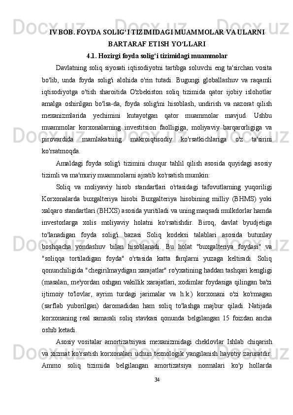 IV BOB. FOYDA SOLIG‘I TIZIMIDAGI MUAMMOLAR VA ULARNI
BARTARAF ETISH YO‘LLARI
4.1. Hozirgi foyda solig‘i tizimidagi muammolar
Davlatning soliq siyosati  iqtisodiyotni  tartibga soluvchi  eng  ta'sirchan vosita
bo'lib,   unda   foyda   solig'i   alohida   o'rin   tutadi.   Bugungi   globallashuv   va   raqamli
iqtisodiyotga   o'tish   sharoitida   O'zbekiston   soliq   tizimida   qator   ijobiy   islohotlar
amalga   oshirilgan   bo'lsa-da,   foyda   solig'ini   hisoblash,   undirish   va   nazorat   qilish
mexanizmlarida   yechimini   kutayotgan   qator   muammolar   mavjud.   Ushbu
muammolar   korxonalarning   investitsion   faolligiga,   moliyaviy   barqarorligiga   va
pirovardida   mamlakatning   makroiqtisodiy   ko'rsatkichlariga   o'z   ta'sirini
ko'rsatmoqda.
Amaldagi   foyda   solig'i   tizimini   chuqur   tahlil   qilish   asosida   quyidagi   asosiy
tizimli va ma'muriy muammolarni ajratib ko'rsatish mumkin:
Soliq   va   moliyaviy   hisob   standartlari   o'rtasidagi   tafovutlarning   yuqoriligi
Korxonalarda   buxgalteriya   hisobi   Buxgalteriya   hisobining   milliy   (BHMS)   yoki
xalqaro standartlari (BHXS) asosida yuritiladi va uning maqsadi mulkdorlar hamda
investorlarga   xolis   moliyaviy   holatni   ko'rsatishdir.   Biroq,   davlat   byudjetiga
to'lanadigan   foyda   solig'i   bazasi   Soliq   kodeksi   talablari   asosida   butunlay
boshqacha   yondashuv   bilan   hisoblanadi.   Bu   holat   "buxgalteriya   foydasi"   va
"soliqqa   tortiladigan   foyda"   o'rtasida   katta   farqlarni   yuzaga   keltiradi.   Soliq
qonunchiligida "chegirilmaydigan xarajatlar" ro'yxatining haddan tashqari kengligi
(masalan, me'yordan oshgan vakillik xarajatlari, xodimlar foydasiga qilingan ba'zi
ijtimoiy   to'lovlar,   ayrim   turdagi   jarimalar   va   h.k.)   korxonani   o'zi   ko'rmagan
(sarflab   yuborilgan)   daromadidan   ham   soliq   to'lashga   majbur   qiladi.   Natijada
korxonaning   real   samarali   soliq   stavkasi   qonunda   belgilangan   15   foizdan   ancha
oshib ketadi.
Asosiy   vositalar   amortizatsiyasi   mexanizmidagi   cheklovlar   Ishlab   chiqarish
va  xizmat  ko'rsatish   korxonalari  uchun  texnologik  yangilanish   hayotiy  zaruratdir.
Ammo   soliq   tizimida   belgilangan   amortizatsiya   normalari   ko'p   hollarda
34 