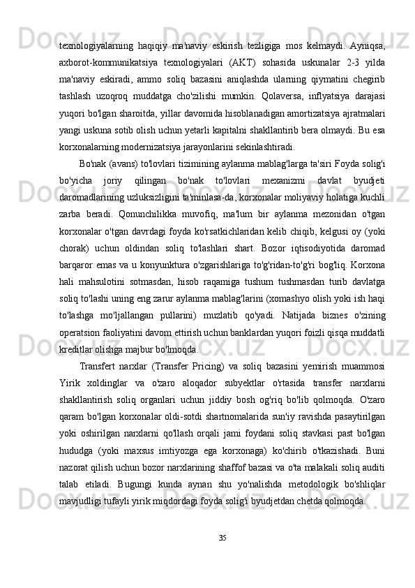 texnologiyalarning   haqiqiy   ma'naviy   eskirish   tezligiga   mos   kelmaydi.   Ayniqsa,
axborot-kommunikatsiya   texnologiyalari   (AKT)   sohasida   uskunalar   2-3   yilda
ma'naviy   eskiradi,   ammo   soliq   bazasini   aniqlashda   ularning   qiymatini   chegirib
tashlash   uzoqroq   muddatga   cho'zilishi   mumkin.   Qolaversa,   inflyatsiya   darajasi
yuqori bo'lgan sharoitda, yillar davomida hisoblanadigan amortizatsiya ajratmalari
yangi uskuna sotib olish uchun yetarli kapitalni shakllantirib bera olmaydi. Bu esa
korxonalarning modernizatsiya jarayonlarini sekinlashtiradi.
Bo'nak (avans) to'lovlari tizimining aylanma mablag'larga ta'siri  Foyda solig'i
bo'yicha   joriy   qilingan   bo'nak   to'lovlari   mexanizmi   davlat   byudjeti
daromadlarining uzluksizligini ta'minlasa-da, korxonalar moliyaviy holatiga kuchli
zarba   beradi.   Qonunchilikka   muvofiq,   ma'lum   bir   aylanma   mezonidan   o'tgan
korxonalar o'tgan davrdagi foyda ko'rsatkichlaridan kelib chiqib, kelgusi  oy (yoki
chorak)   uchun   oldindan   soliq   to'lashlari   shart.   Bozor   iqtisodiyotida   daromad
barqaror   emas   va  u  konyunktura  o'zgarishlariga   to'g'ridan-to'g'ri  bog'liq.  Korxona
hali   mahsulotini   sotmasdan,   hisob   raqamiga   tushum   tushmasdan   turib   davlatga
soliq to'lashi uning eng zarur aylanma mablag'larini (xomashyo olish yoki ish haqi
to'lashga   mo'ljallangan   pullarini)   muzlatib   qo'yadi.   Natijada   biznes   o'zining
operatsion faoliyatini davom ettirish uchun banklardan yuqori foizli qisqa muddatli
kreditlar olishga majbur bo'lmoqda.
Transfert   narxlar   (Transfer   Pricing)   va   soliq   bazasini   yemirish   muammosi
Yirik   xoldinglar   va   o'zaro   aloqador   subyektlar   o'rtasida   transfer   narxlarni
shakllantirish   soliq   organlari   uchun   jiddiy   bosh   og'riq   bo'lib   qolmoqda.   O'zaro
qaram   bo'lgan  korxonalar  oldi-sotdi  shartnomalarida  sun'iy   ravishda  pasaytirilgan
yoki   oshirilgan   narxlarni   qo'llash   orqali   jami   foydani   soliq   stavkasi   past   bo'lgan
hududga   (yoki   maxsus   imtiyozga   ega   korxonaga)   ko'chirib   o'tkazishadi.   Buni
nazorat qilish uchun bozor narxlarining shaffof bazasi va o'ta malakali soliq auditi
talab   etiladi.   Bugungi   kunda   aynan   shu   yo'nalishda   metodologik   bo'shliqlar
mavjudligi tufayli yirik miqdordagi foyda solig'i byudjetdan chetda qolmoqda.
35 