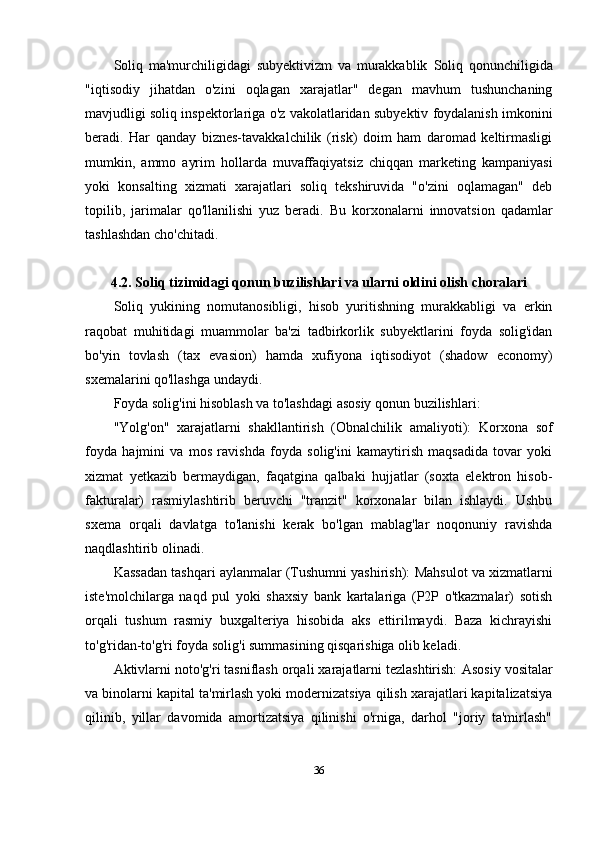 Soliq   ma'murchiligidagi   subyektivizm   va   murakkablik   Soliq   qonunchiligida
"iqtisodiy   jihatdan   o'zini   oqlagan   xarajatlar"   degan   mavhum   tushunchaning
mavjudligi soliq inspektorlariga o'z vakolatlaridan subyektiv foydalanish imkonini
beradi.   Har   qanday   biznes-tavakkalchilik   (risk)   doim   ham   daromad   keltirmasligi
mumkin,   ammo   ayrim   hollarda   muvaffaqiyatsiz   chiqqan   marketing   kampaniyasi
yoki   konsalting   xizmati   xarajatlari   soliq   tekshiruvida   "o'zini   oqlamagan"   deb
topilib,   jarimalar   qo'llanilishi   yuz   beradi.   Bu   korxonalarni   innovatsion   qadamlar
tashlashdan cho'chitadi.
4.2. Soliq tizimidagi qonun buzilishlari va ularni oldini olish choralari
Soliq   yukining   nomutanosibligi,   hisob   yuritishning   murakkabligi   va   erkin
raqobat   muhitidagi   muammolar   ba'zi   tadbirkorlik   subyektlarini   foyda   solig'idan
bo'yin   tovlash   (tax   evasion)   hamda   xufiyona   iqtisodiyot   (shadow   economy)
sxemalarini qo'llashga undaydi.
Foyda solig'ini hisoblash va to'lashdagi asosiy qonun buzilishlari:
"Yolg'on"   xarajatlarni   shakllantirish   (Obnalchilik   amaliyoti):   Korxona   sof
foyda   hajmini   va   mos   ravishda   foyda   solig'ini   kamaytirish   maqsadida   tovar   yoki
xizmat   yetkazib   bermaydigan,   faqatgina   qalbaki   hujjatlar   (soxta   elektron   hisob-
fakturalar)   rasmiylashtirib   beruvchi   "tranzit"   korxonalar   bilan   ishlaydi.   Ushbu
sxema   orqali   davlatga   to'lanishi   kerak   bo'lgan   mablag'lar   noqonuniy   ravishda
naqdlashtirib olinadi.
Kassadan tashqari aylanmalar (Tushumni yashirish):  Mahsulot va xizmatlarni
iste'molchilarga   naqd   pul   yoki   shaxsiy   bank   kartalariga   (P2P   o'tkazmalar)   sotish
orqali   tushum   rasmiy   buxgalteriya   hisobida   aks   ettirilmaydi.   Baza   kichrayishi
to'g'ridan-to'g'ri foyda solig'i summasining qisqarishiga olib keladi.
Aktivlarni noto'g'ri tasniflash orqali xarajatlarni tezlashtirish:  Asosiy vositalar
va binolarni kapital ta'mirlash yoki modernizatsiya qilish xarajatlari kapitalizatsiya
qilinib,   yillar   davomida   amortizatsiya   qilinishi   o'rniga,   darhol   "joriy   ta'mirlash"
36 