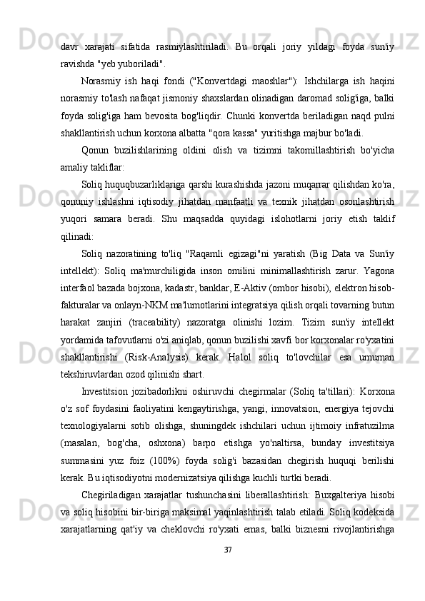 davr   xarajati   sifatida   rasmiylashtiriladi.   Bu   orqali   joriy   yildagi   foyda   sun'iy
ravishda "yeb yuboriladi".
Norasmiy   ish   haqi   fondi   ("Konvertdagi   maoshlar"):   Ishchilarga   ish   haqini
norasmiy to'lash nafaqat jismoniy shaxslardan olinadigan daromad solig'iga, balki
foyda  solig'iga  ham   bevosita  bog'liqdir.   Chunki   konvertda  beriladigan naqd  pulni
shakllantirish uchun korxona albatta "qora kassa" yuritishga majbur bo'ladi.
Qonun   buzilishlarining   oldini   olish   va   tizimni   takomillashtirish   bo'yicha
amaliy takliflar:
Soliq huquqbuzarliklariga qarshi kurashishda jazoni muqarrar qilishdan ko'ra,
qonuniy   ishlashni   iqtisodiy   jihatdan   manfaatli   va   texnik   jihatdan   osonlashtirish
yuqori   samara   beradi.   Shu   maqsadda   quyidagi   islohotlarni   joriy   etish   taklif
qilinadi:
Soliq   nazoratining   to'liq   "Raqamli   egizagi"ni   yaratish   (Big   Data   va   Sun'iy
intellekt):   Soliq   ma'murchiligida   inson   omilini   minimallashtirish   zarur.   Yagona
interfaol bazada bojxona, kadastr, banklar, E-Aktiv (ombor hisobi), elektron hisob-
fakturalar va onlayn-NKM ma'lumotlarini integratsiya qilish orqali tovarning butun
harakat   zanjiri   (traceability)   nazoratga   olinishi   lozim.   Tizim   sun'iy   intellekt
yordamida tafovutlarni o'zi aniqlab, qonun buzilishi xavfi bor korxonalar ro'yxatini
shakllantirishi   (Risk-Analysis)   kerak.   Halol   soliq   to'lovchilar   esa   umuman
tekshiruvlardan ozod qilinishi shart.
Investitsion   jozibadorlikni   oshiruvchi   chegirmalar   (Soliq   ta'tillari):   Korxona
o'z   sof   foydasini   faoliyatini   kengaytirishga,   yangi,   innovatsion,   energiya   tejovchi
texnologiyalarni   sotib   olishga,   shuningdek   ishchilari   uchun   ijtimoiy   infratuzilma
(masalan,   bog'cha,   oshxona)   barpo   etishga   yo'naltirsa,   bunday   investitsiya
summasini   yuz   foiz   (100%)   foyda   solig'i   bazasidan   chegirish   huquqi   berilishi
kerak. Bu iqtisodiyotni modernizatsiya qilishga kuchli turtki beradi.
Chegiriladigan   xarajatlar   tushunchasini   liberallashtirish:   Buxgalteriya   hisobi
va soliq hisobini bir-biriga maksimal yaqinlashtirish talab etiladi. Soliq kodeksida
xarajatlarning   qat'iy   va   cheklovchi   ro'yxati   emas,   balki   biznesni   rivojlantirishga
37 