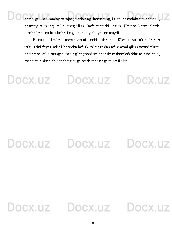 qaratilgan har qanday xarajat (marketing, konsalting, ishchilar malakasini oshirish,
dasturiy   ta'minot)   to'liq   chegirilishi   kafolatlanishi   lozim.   Shunda   korxonalarda
hisobotlarni qalbakilashtirishga iqtisodiy ehtiyoj qolmaydi.
Bo'nak   to'lovlari   mexanizmini   soddalashtirish:   Kichik   va   o'rta   biznes
vakillarini foyda solig'i bo'yicha bo'nak to'lovlaridan to'liq ozod qilish yoxud ularni
haqiqatda kelib tushgan mablag'lar (naqd va naqdsiz tushumlar) faktiga asoslanib,
avtomatik hisoblab berish tizimiga o'tish maqsadga muvofiqdir.
38 