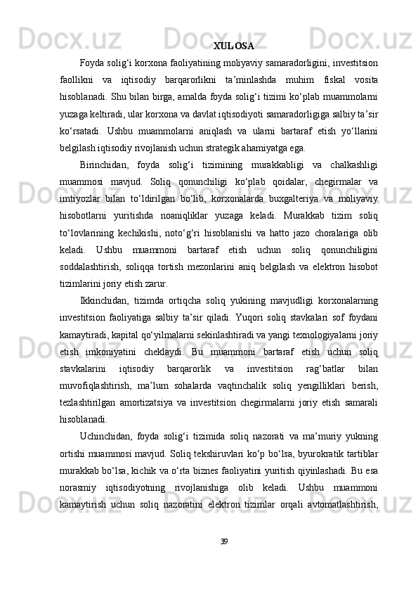 XULOSA
Foyda solig‘i korxona faoliyatining moliyaviy samaradorligini, investitsion
faollikni   va   iqtisodiy   barqarorlikni   ta’minlashda   muhim   fiskal   vosita
hisoblanadi .   Shu bilan birga, amalda foyda solig‘i tizimi ko‘plab muammolarni
yuzaga keltiradi, ular korxona va davlat iqtisodiyoti samaradorligiga salbiy ta’sir
ko‘rsatadi.   Ushbu   muammolarni   aniqlash   va   ularni   bartaraf   etish   yo‘llarini
belgilash iqtisodiy rivojlanish uchun strategik ahamiyatga ega.
Birinchidan,   foyda   solig‘i   tizimining   murakkabligi   va   chalkashligi
muammosi   mavjud.   Soliq   qonunchiligi   ko‘plab   qoidalar,   chegirmalar   va
imtiyozlar   bilan   to‘ldirilgan   bo‘lib,   korxonalarda   buxgalteriya   va   moliyaviy
hisobotlarni   yuritishda   noaniqliklar   yuzaga   keladi.   Murakkab   tizim   soliq
to‘lovlarining   kechikishi,   noto‘g‘ri   hisoblanishi   va   hatto   jazo   choralariga   olib
keladi.   Ushbu   muammoni   bartaraf   etish   uchun   soliq   qonunchiligini
soddalashtirish,   soliqqa   tortish   mezonlarini   aniq   belgilash   va   elektron   hisobot
tizimlarini joriy etish zarur.
Ikkinchidan,   tizimda   ortiqcha   soliq   yukining   mavjudligi   korxonalarning
investitsion   faoliyatiga   salbiy   ta’sir   qiladi.   Yuqori   soliq   stavkalari   sof   foydani
kamaytiradi, kapital qo‘yilmalarni sekinlashtiradi va yangi texnologiyalarni joriy
etish   imkoniyatini   cheklaydi.   Bu   muammoni   bartaraf   etish   uchun   soliq
stavkalarini   iqtisodiy   barqarorlik   va   investitsion   rag‘batlar   bilan
muvofiqlashtirish,   ma’lum   sohalarda   vaqtinchalik   soliq   yengilliklari   berish,
tezlashtirilgan   amortizatsiya   va   investitsion   chegirmalarni   joriy   etish   samarali
hisoblanadi.
Uchinchidan,   foyda   solig‘i   tizimida   soliq   nazorati   va   ma’muriy   yukning
ortishi muammosi mavjud. Soliq tekshiruvlari ko‘p bo‘lsa, byurokratik tartiblar
murakkab bo‘lsa, kichik va o‘rta biznes faoliyatini yuritish qiyinlashadi. Bu esa
norasmiy   iqtisodiyotning   rivojlanishiga   olib   keladi.   Ushbu   muammoni
kamaytirish   uchun   soliq   nazoratini   elektron   tizimlar   orqali   avtomatlashtirish,
39 