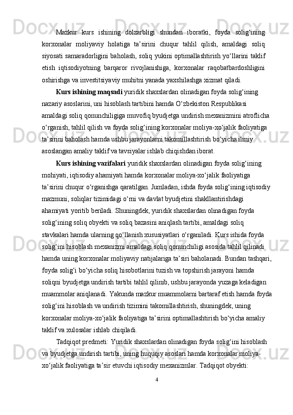 Mazkur   kurs   ishining   dolzarbligi   shundan   iboratki,   foyda   solig‘ining
korxonalar   moliyaviy   holatiga   ta’sirini   chuqur   tahlil   qilish,   amaldagi   soliq
siyosati samaradorligini baholash, soliq yukini optimallashtirish yo‘llarini taklif
etish   iqtisodiyotning   barqaror   rivojlanishiga,   korxonalar   raqobatbardoshligini
oshirishga va investitsiyaviy muhitni yanada yaxshilashga xizmat qiladi.
Kurs ishining maqsadi  yuridik shaxslardan olinadigan foyda solig‘ining 
nazariy asoslarini, uni hisoblash tartibini hamda O‘zbekiston Respublikasi 
amaldagi soliq qonunchiligiga muvofiq byudjetga undirish mexanizmini atroflicha 
o‘rganish, tahlil qilish va foyda solig‘ining korxonalar moliya-xo‘jalik faoliyatiga 
ta’sirini baholash hamda ushbu jarayonlarni takomillashtirish bo‘yicha ilmiy 
asoslangan amaliy taklif va tavsiyalar ishlab chiqishdan iborat.
Kurs ishining vazifalari  yuridik shaxslardan olinadigan foyda solig‘ining 
mohiyati, iqtisodiy ahamiyati hamda korxonalar moliya-xo‘jalik faoliyatiga 
ta’sirini chuqur o‘rganishga qaratilgan. Jumladan, ishda foyda solig‘ining iqtisodiy
mazmuni, soliqlar tizimidagi o‘rni va davlat byudjetini shakllantirishdagi 
ahamiyati yoritib beriladi. Shuningdek, yuridik shaxslardan olinadigan foyda 
solig‘ining soliq obyekti va soliq bazasini aniqlash tartibi, amaldagi soliq 
stavkalari hamda ularning qo‘llanish xususiyatlari o‘rganiladi. Kurs ishida foyda 
solig‘ini hisoblash mexanizmi amaldagi soliq qonunchiligi asosida tahlil qilinadi 
hamda uning korxonalar moliyaviy natijalariga ta’siri baholanadi. Bundan tashqari,
foyda solig‘i bo‘yicha soliq hisobotlarini tuzish va topshirish jarayoni hamda 
soliqni byudjetga undirish tartibi tahlil qilinib, ushbu jarayonda yuzaga keladigan 
muammolar aniqlanadi. Yakunda mazkur muammolarni bartaraf etish hamda foyda
solig‘ini hisoblash va undirish tizimini takomillashtirish, shuningdek, uning 
korxonalar moliya-xo‘jalik faoliyatiga ta’sirini optimallashtirish bo‘yicha amaliy 
taklif va xulosalar ishlab chiqiladi.
Tadqiqot predmeti:  Yuridik shaxslardan olinadigan foyda solig‘ini hisoblash 
va byudjetga undirish tartibi, uning huquqiy asoslari hamda korxonalar moliya-
xo‘jalik faoliyatiga ta’sir etuvchi iqtisodiy mexanizmlar.  Tadqiqot obyekti:  
4 