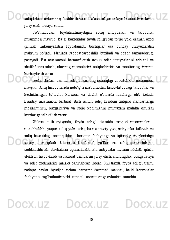 soliq tekshiruvlarini rejalashtirish va soddalashtirilgan onlayn hisobot tizimlarini
joriy etish tavsiya etiladi.
To‘rtinchidan,   foydalanilmaydigan   soliq   imtiyozlari   va   tafovutlar
muammosi  mavjud. Ba’zi  korxonalar  foyda  solig‘idan  to‘liq yoki  qisman ozod
qilinish   imkoniyatidan   foydalanadi,   boshqalar   esa   bunday   imtiyozlardan
mahrum   bo‘ladi.   Natijada   raqobatbardoshlik   buziladi   va   bozor   samaradorligi
pasayadi.   Bu   muammoni   bartaraf   etish   uchun   soliq   imtiyozlarini   adolatli   va
shaffof   taqsimlash,   ularning   mezonlarini   aniqlashtirish   va   monitoring   tizimini
kuchaytirish zarur.
Beshinchidan, tizimda soliq bazasining noaniqligi va xatoliklar muammosi
mavjud. Soliq hisobotlarida noto‘g‘ri ma’lumotlar, hisob-kitobdagi tafovutlar va
kechiktirilgan   to‘lovlar   korxona   va   davlat   o‘rtasida   nizolarga   olib   keladi.
Bunday   muammoni   bartaraf   etish   uchun   soliq   hisobini   xalqaro   standartlarga
moslashtirish,   buxgalteriya   va   soliq   xodimlarini   muntazam   malaka   oshirish
kurslariga jalb qilish zarur.
Xulosa   qilib   aytganda,   foyda   solig‘i   tizimida   mavjud   muammolar   -
murakkablik,   yuqori   soliq   yuki,   ortiqcha   ma’muriy   yuk,   imtiyozlar   tafovuti   va
soliq   bazasidagi   noaniqliklar   -   korxona   faoliyatiga   va   iqtisodiy   rivojlanishga
salbiy   ta’sir   qiladi.   Ularni   bartaraf   etish   yo‘llari   esa   soliq   qonunchiligini
soddalashtirish, stavkalarni  optimallashtirish, imtiyozlar  tizimini adolatli  qilish,
elektron hisob-kitob va nazorat tizimlarini joriy etish, shuningdek, buxgalteriya
va  soliq  xodimlarini   malaka  oshirishdan   iborat.  Shu  tarzda  foyda  solig‘i   tizimi
nafaqat   davlat   byudjeti   uchun   barqaror   daromad   manbai,   balki   korxonalar
faoliyatini rag‘batlantiruvchi samarali mexanizmga aylanishi mumkin.
40 