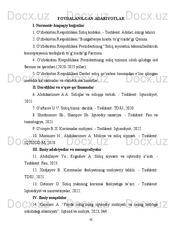 FOYDALANILGAN ADABIYOTLAR
I. Normativ-huquqiy hujjatlar
1. O‘zbekiston Respublikasi Soliq kodeksi. - Toshkent: Adolat, oxirgi tahriri.
2. O‘zbekiston Respublikasi “Buxgalteriya hisobi to‘g‘risida”gi Qonuni.
3. O‘zbekiston Respublikasi Prezidentining “Soliq siyosatini takomillashtirish
konsepsiyasini tasdiqlash to‘g‘risida”gi Farmoni.
4.   O‘zbekiston   Respublikasi   Prezidentining   soliq   tizimini   isloh   qilishga   oid
farmon va qarorlari (2020-2025 yillar).
5. O‘zbekiston Respublikasi  Davlat soliq qo‘mitasi tomonidan e’lon qilingan
metodik ko‘rsatmalar va statistik ma’lumotlar.
II. Darsliklar va o‘quv qo‘llanmalar
6.   Abdukarimov   A.A.   Soliqlar   va   soliqqa   tortish.   -   Toshkent:   Iqtisodiyot,
2021.
7. G‘afurov U.V. Soliq tizimi: darslik. - Toshkent : TDIU, 2020.
8.   Shodmonov   Sh.,   Sharipov   Sh.   Iqtisodiy   nazariya.   -   Toshkent:   Fan   va
texnologiya, 2021.
9. O‘roqov B.X. Korxonalar moliyasi. - Toshkent: Iqtisodiyot, 2022.
10.   Muminov   N.,   Abdukarimov   A.   Moliya   va   soliq   siyosati.   -   Toshkent:
IQTISOD-M, 2020.
III. Ilmiy adabiyotlar va monografiyalar
11.   Abdullayev   Yo.,   Ergashev   A.   Soliq   siyosati   va   iqtisodiy   o‘sish.   -
Toshkent: Fan, 2023.
12.   Xodjayev   B.   Korxonalar   faoliyatining   moliyaviy   tahlili.   -   Toshkent:
TDIU, 2021.
13.   Ostonov   O.   Soliq   yukining   korxona   faoliyatiga   ta’siri.   -   Toshkent:
Iqtisodiyot va innovatsiyalar, 2022.
IV. Ilmiy maqolalar
14.   Karimov   A.   “Foyda   solig‘ining   iqtisodiy   mohiyati   va   uning   tartibga
solishdagi ahamiyati”. Iqtisod va moliya, 2023, №4.
41 