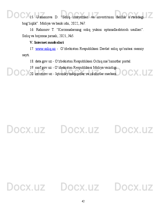 15.   Usmonova   D.   “Soliq   imtiyozlari   va   investitsion   faollik   o‘rtasidagi
bog‘liqlik”. Moliya va bank ishi, 2022, №7.
16.   Rahimov   T.   “Korxonalarning   soliq   yukini   optimallashtirish   usullari”.
Soliq va bojxona jurnali, 2021, №5.
V. Internet manbalari
17.   www.soliq.uz   -   O‘zbekiston Respublikasi  Davlat soliq qo‘mitasi rasmiy
sayti.
18. data.gov.uz - O‘zbekiston Respublikasi Ochiq ma’lumotlar portal.
19. mof.gov.uz - O‘zbekiston Respublikasi Moliya vazirligi.
20. iercenter.uz - Iqtisodiy tadqiqotlar va islohotlar markazi.
42 