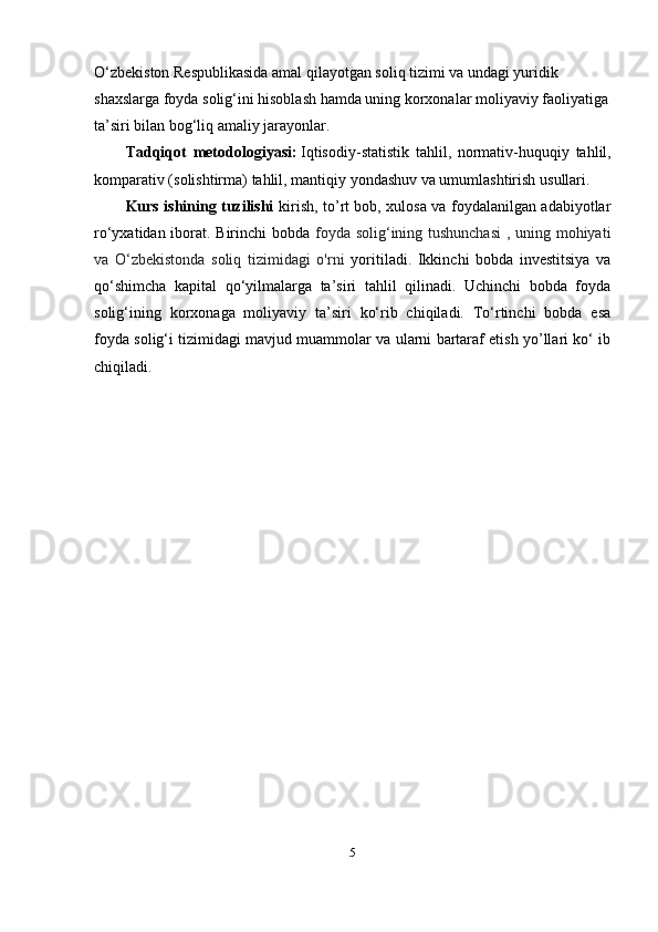O‘zbekiston Respublikasida amal qilayotgan soliq tizimi va undagi yuridik 
shaxslarga foyda solig‘ini hisoblash hamda uning korxonalar moliyaviy faoliyatiga
ta’siri bilan bog‘liq amaliy jarayonlar.
Tadqiqot   metodologiyasi :   Iqtisodiy - statistik   tahlil ,   normativ - huquqiy   tahlil ,
komparativ  ( solishtirma )  tahlil ,  mantiqiy   yondashuv   va   umumlashtirish   usullari .
Kurs ishining tuzilishi   kirish, to’rt bob, xulosa va foydalanilgan adabiyotlar
ro‘yxatidan iborat. Birinchi bobda   foyda solig‘ining tushunchasi  , uning mohiyati
va   O‘zbekistonda   soliq   tizimidagi   o'rni   yoritiladi.   Ikkinchi   bobda   investitsiya   va
qo‘shimcha   kapital   qo‘yilmalarga   ta’siri   tahlil   qilinadi.   Uchinchi   bobda   foyda
solig‘ining   korxonaga   moliyaviy   ta’siri   ko‘rib   chiqiladi.   To‘rtinchi   bobda   esa
foyda solig‘i tizimidagi mavjud muammolar va ularni bartaraf etish yo’llari ko‘ ib
chiqiladi.
5 