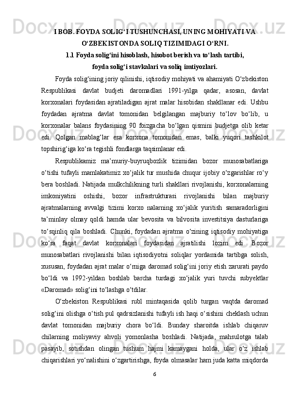 I BOB. FOYDA SOLIG‘I TUSHUNCHASI, UNING MOHIYATI VA
O‘ZBEKISTONDA SOLIQ TIZIMIDAGI O‘RNI.
1.1 Foyda solig‘ini hisoblash, hisobot berish va to‘lash tartibi,
foyda solig‘i stavkalari va soliq imtiyozlari.
Foyda solig‘ining joriy qilinishi, iqtisodiy mohiyati va ahamiyati O‘zbekiston
Respublikasi   davlat   budjeti   daromadlari   1991-yilga   qadar,   asosan,   davlat
korxonalari   foydasidan   ajratiladigan   ajrat   malar   hisobidan   shakllanar   edi.   Ushbu
foydadan   ajratma   davlat   tomonidan   belgilangan   majburiy   to‘lov   bo‘lib,   u
korxonalar   balans   foydasining   90   foizgacha   bo‘lgan   qismini   budjetga   olib   ketar
edi.   Qolgan   mablag‘lar   esa   korxona   tomonidan   emas,   balki   yuqori   tashkilot
topshirig‘iga ko‘ra tegishli fondlarga taqsimlanar edi.
Respublikamiz   ma’muriy-buyruqbozlik   tizimidan   bozor   munosabatlariga
o‘tishi   tufayli   mamlakatimiz   xo‘jalik   tur   mushida   chuqur   ijobiy   o‘zgarishlar   ro‘y
bera  boshladi.   Natijada   mulkchilikning  turli   shakllari   rivojlanishi,   korxonalarning
imkoniyatini   oshishi,   bozor   infrastrukturasi   rivojlanishi   bilan   majburiy
ajratmalarning   avvalgi   tizimi   korxo   nalarning   xo‘jalik   yuritish   samaradorligini
ta’minlay   olmay   qoldi   hamda   ular   bevosita   va   bilvosita   investitsiya   dasturlariga
to‘sqinliq   qila   boshladi.   Chunki,   foydadan   ajratma   o‘zining   iqtisodiy   mohiyatiga
ko‘ra   faqat   davlat   korxonalari   foydasidan   ajratilishi   lozim   edi.   Bozor
munosabatlari   rivojlanishi   bilan   iqtisodiyotni   soliqlar   yordamida   tartibga   solish,
xususan, foydadan ajrat malar o‘rniga daromad solig‘ini joriy etish zarurati paydo
bo‘ldi   va   1992-yildan   boshlab   barcha   turdagi   xo‘jalik   yuri   tuvchi   subyektlar
«Daromad» solig‘ini to‘lashga o‘tdilar.
O‘zbekiston   Respublikasi   rubl   mintaqasida   qolib   turgan   vaqtda   daromad
solig‘ini olishga o‘tish pul qadrsizlanishi tufayli ish haqi o‘sishini cheklash uchun
davlat   tomonidan   majburiy   chora   bo‘ldi.   Bunday   sharoitda   ishlab   chiqaruv
chilarning   moliyaviy   ahvoli   yomonlasha   boshladi.   Natijada,   mahsulotga   talab
pasayib,   sotishdan   olingan   tushum   hajmi   kamaygani   holda,   ular   o‘z   ishlab
chiqarishlari yo‘nalishini o‘zgartirishga, foyda olmasalar ham juda katta miqdorda
6 