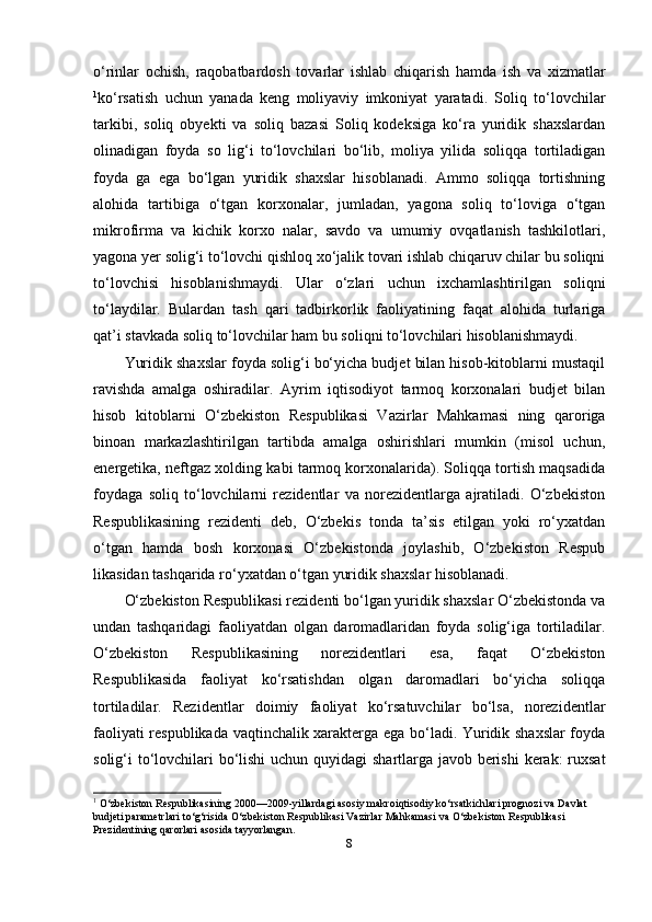 o‘rinlar   ochish,   raqobatbardosh   tovarlar   ishlab   chiqarish   hamda   ish   va   xizmatlar
1
ko‘rsatish   uchun   yanada   keng   moliyaviy   imkoniyat   yaratadi.   Soliq   to‘lovchilar
tarkibi,   soliq   obyekti   va   soliq   bazasi   Soliq   kodeksiga   ko‘ra   yuridik   shaxslardan
olinadigan   foyda   so   lig‘i   to‘lovchilari   bo‘lib,   moliya   yilida   soliqqa   tortiladigan
foyda   ga   ega   bo‘lgan   yuridik   shaxslar   hisoblanadi.   Ammo   soliqqa   tortishning
alohida   tartibiga   o‘tgan   korxonalar,   jumladan,   yagona   soliq   to‘loviga   o‘tgan
mikrofirma   va   kichik   korxo   nalar,   savdo   va   umumiy   ovqatlanish   tashkilotlari,
yagona yer solig‘i to‘lovchi qishloq xo‘jalik tovari ishlab chiqaruv chilar bu soliqni
to‘lovchisi   hisoblanishmaydi.   Ular   o‘zlari   uchun   ixchamlashtirilgan   soliqni
to‘laydilar.   Bulardan   tash   qari   tadbirkorlik   faoliyatining   faqat   alohida   turlariga
qat’i stavkada soliq to‘lovchilar ham bu soliqni to‘lovchilari hisoblanishmaydi.
Yuridik shaxslar foyda solig‘i bo‘yicha budjet bilan hisob-kitoblarni mustaqil
ravishda   amalga   oshiradilar.   Ayrim   iqtisodiyot   tarmoq   korxonalari   budjet   bilan
hisob   kitoblarni   O‘zbekiston   Respublikasi   Vazirlar   Mahkamasi   ning   qaroriga
binoan   markazlashtirilgan   tartibda   amalga   oshirishlari   mumkin   (misol   uchun,
energetika, neftgaz xolding kabi tarmoq korxonalarida). Soliqqa tortish maqsadida
foydaga   soliq   to‘lovchilarni   rezidentlar   va   norezidentlarga   ajratiladi.   O‘zbekiston
Respublikasining   rezidenti   deb,   O‘zbekis   tonda   ta’sis   etilgan   yoki   ro‘yxatdan
o‘tgan   hamda   bosh   korxonasi   O‘zbekistonda   joylashib,   O‘zbekiston   Respub
likasidan tashqarida ro‘yxatdan o‘tgan yuridik shaxslar hisoblanadi.
O‘zbekiston Respublikasi rezidenti bo‘lgan yuridik shaxslar O‘zbekistonda va
undan   tashqaridagi   faoliyatdan   olgan   daromadlaridan   foyda   solig‘iga   tortiladilar.
O‘zbekiston   Respublikasining   norezidentlari   esa,   faqat   O‘zbekiston
Respublikasida   faoliyat   ko‘rsatishdan   olgan   daromadlari   bo‘yicha   soliqqa
tortiladilar.   Rezidentlar   doimiy   faoliyat   ko‘rsatuvchilar   bo‘lsa,   norezidentlar
faoliyati respublikada vaqtinchalik xarakterga ega bo‘ladi. Yuridik shaxslar foyda
solig‘i to‘lovchilari bo‘lishi  uchun quyidagi shartlarga javob berishi  kerak: ruxsat
1
 O‘zbekiston Respublikasining 2000—2009-yillardagi asosiy makroiqtisodiy ko‘rsatkichlari prognozi va Davlat 
budjeti parametrlari to‘g‘risida O‘zbekiston Respublikasi Vazirlar Mahkamasi va O‘zbekiston Respublikasi 
Prezidentining qarorlari asosida tayyorlangan.  
8 