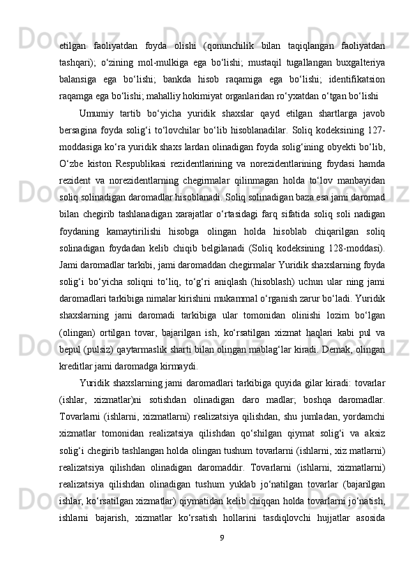 etilgan   faoliyatdan   foyda   olishi   (qonunchilik   bilan   taqiqlangan   faoliyatdan
tashqari);   o‘zining   mol-mulkiga   ega   bo‘lishi;   mustaqil   tugallangan   buxgalteriya
balansiga   ega   bo‘lishi;   bankda   hisob   raqamiga   ega   bo‘lishi;   identifikatsion
raqamga ega bo‘lishi; mahalliy hokimiyat organlaridan ro‘yxatdan o‘tgan bo‘lishi
Umumiy   tartib   bo‘yicha   yuridik   shaxslar   qayd   etilgan   shartlarga   javob
bersagina   foyda   solig‘i   to‘lovchilar   bo‘lib   hisoblanadilar.   Soliq   kodeksining   127-
moddasiga ko‘ra yuridik shaxs lardan olinadigan foyda solig‘ining obyekti bo‘lib,
O‘zbe   kiston   Respublikasi   rezidentlarining   va   norezidentlarining   foydasi   hamda
rezident   va   norezidentlarning   chegirmalar   qilinmagan   holda   to‘lov   manbayidan
soliq solinadigan daromadlar hisoblanadi. Soliq solinadigan baza esa jami daromad
bilan   chegirib   tashlanadigan   xarajatlar   o‘rtasidagi   farq   sifatida   soliq   soli   nadigan
foydaning   kamaytirilishi   hisobga   olingan   holda   hisoblab   chiqarilgan   soliq
solinadigan   foydadan   kelib   chiqib   belgilanadi   (Soliq   kodeksining   128-moddasi).
Jami daromadlar tarkibi, jami daromaddan chegirmalar Yuridik shaxslarning foyda
solig‘i   bo‘yicha   soliqni   to‘liq,   to‘g‘ri   aniqlash   (hisoblash)   uchun   ular   ning   jami
daromadlari tarkibiga nimalar kirishini mukammal o‘rganish zarur bo‘ladi. Yuridik
shaxslarning   jami   daromadi   tarkibiga   ular   tomonidan   olinishi   lozim   bo‘lgan
(olingan)   ortilgan   tovar,   bajarilgan   ish,   ko‘rsatilgan   xizmat   haqlari   kabi   pul   va
bepul (pulsiz) qaytarmaslik sharti bilan olingan mablag‘lar kiradi. Demak, olingan
kreditlar jami daromadga kirmaydi.
Yuridik shaxslarning jami daromadlari tarkibiga quyida gilar kiradi: tovarlar
(ishlar,   xizmatlar)ni   sotishdan   olinadigan   daro   madlar;   boshqa   daromadlar.
Tovarlarni   (ishlarni,   xizmatlarni)   realizatsiya   qilishdan,   shu   jumladan,   yordamchi
xizmatlar   tomonidan   realizatsiya   qilishdan   qo‘shilgan   qiymat   solig‘i   va   aksiz
solig‘i chegirib tashlangan holda olingan tushum tovarlarni (ishlarni, xiz matlarni)
realizatsiya   qilishdan   olinadigan   daromaddir.   Tovarlarni   (ishlarni,   xizmatlarni)
realizatsiya   qilishdan   olinadigan   tushum   yuklab   jo‘natilgan   tovarlar   (bajarilgan
ishlar, ko‘rsatilgan xizmatlar) qiymatidan kelib chiqqan holda tovarlarni jo‘natish,
ishlarni   bajarish,   xizmatlar   ko‘rsatish   hollarini   tasdiqlovchi   hujjatlar   asosida
9 
