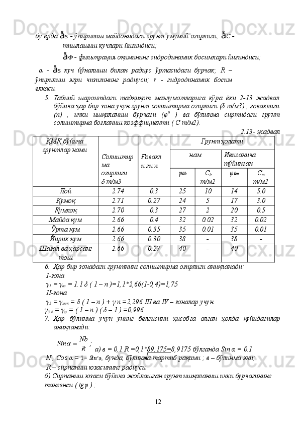 бу ерда   å s  - ўпирилиш майдонидаги грунт умумий оғирлиги;   å C   -
тишлашиш кучлари йиғиндиси;
å Ф  - фильтрация оқимининг гидродинамик босимлари йиғиндиси;
  α   -   å s   куч   йўналиши   билан   радиус   ўртасидаги   бурчак;   R   –
ўпирилиш   эгри   чизиғининг   радиуси;   r   -   гидродинамик   босим
елкаси.
5.   Табиий   шароитдаги   тадқиқот   маълумотларига   кўра   ёки   2-13   жадвал
бўйича ҳар бир зона учун грунт солиштирма оғирлиги (δ т/м3) , ғоваклиги
(n)   ,   ички   ишқаланиш   бурчаги   (φ 0
  )   ва   бўлинма   сиртидаги   грунт
сoлиштирма боғланиш коэффициенти ( С т/м2).
2.13- жадвал
ҚМҚ бўйича
грунтлар номи
Солиштир 
ма
оғирлиги 
δ т/м3 Ғовакл
и ги n Грунт ҳолати
н ам Ивиганича 
тўйинган
φ 0b С
b 
т/м2 φ 0m С
m
т/м2
Лой 2.74 0.3 25 10 14 5.0
Қумоқ 2.71 0.27 24 5 17 3.0
Қумлоқ 2.70 0.3 27 2 20 0.5
Майда қум 2.66 0.4 32 0.02 32 0.02
Ўрта қум 2.66 0.35 35 0.01 35 0.01
Йирик қум 2.66 0.30 38 - 38 -
Шағал ва ҳарсанг
тош 2.66 0.27 40 - 40 -
6. Ҳар бир зонадаги грунтнинг солиштирма оғирлиги аниқланади:
  I -зона
 γ
1  = γ
вл  = 1.1 δ ( 1 –  n  )=1,1*2,66(1-0,4)=1,75
  II -зона
 γ
2  =  γ
мск  =  δ  ( 1 – n ) +  γ  n =2,296 III  ва  IV –  зоналар   учун  
γ
3,4  =  γ
вз  = ( 1 – n ) (  δ  – 1 ) =0,996
7. Ҳар   бўлинма   учун   унинг   белгисини   ҳисобга   олган   ҳолда   қуйидагилар
аниқланади :
   а )  в  = 0,1 R =0,1*89,175=8,9175  бўлганда  Sin  α  = 0.1
N , Cos  α  =  1 -  Sin 2
a ,  бунда ,  бўлинма   тартиб   рақами  ;  в  –  бўлинма   эни ;
 R –  сирпаниш   юзасининг   радиуси .
б )  Сирпаниш   юзаси   бўйича   жойлашган   грунт   ишқаланиш   ички   бурчагининг
тангенси  ( tg φ  ) ;
12 