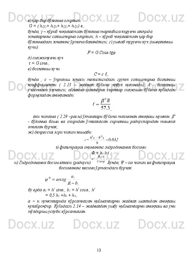 в) ҳар бир бўлинма оғирлиги:
  G = ( h
1 γ
1 + h
1 γ
1 + h
1 γ
1 + h
1 γ
1 )  в  ,
бунда ,  γ  –  кўриб   чиқилаётган   бўлинма   таркибига   кирувчи   алоҳида  
зоналарнинг   солиштирма   оғирлиги ; h –  кўриб   чиқилаётган   ҳар   бир  
бўлинмадаги   зонанинг   ўртача   баландлиги ;  г )  ушлаб   турувчи   куч  ( ишқаланиш  
кучи ):
F = G Cos α  tg φ
д )  силжитувчи   куч
  τ  = G sin α  ,
е )  боғланиш   кучи
С  = c ℓ ,
бунда   ,   с   –   ўприлиш   зонаси   текислигидаги   грунт   с o лиштирма   боғланиш
коэффициенти   (   2.13   –   жадвал   бўйича   қабул   қилинади );   ℓ   -   боғланиш
участкаси   узунлиги ;   айланма   цилиндрик   сиртлар   силжиши   бўйича   қуйидаги
формуладан   аниқланади :
,
ёки   чизилма  ( 2.29 – расм )  ўлчамлари   бўйича   тахминан   аниқлаш   мумкин .  β 0
-   бўлинма   боши   ва   охиридан   ўтказилган   сирпаниш   радиусларидан   ташкил
этилган   бурчак ;
ж) депрессия эгри чизиғи нишаби:
з) фильтрация оқимининг гидродинамик босими:
Ф = h
2  b i ;
и) Гидродинамик босим елкаси (радиуси)  Бунда, Ψ – оа чизиғи ва фильтрация
босимининг кесими ўртасидаги бурчак
бу   ерда  a
1  = h 1
 sin α  , b
1  = h 1
 cos α  , h 1
= 0,5 h
2  +h
3  + h
4  ,
a   ÷   и   пунктларида   кўрсатилган   қийматларни   жадвал   шаклидан   аниқлаш
қулайроқдир .   Қуйидаги   2.14 –   жадвалдан   ушбу   қийматларни   аниқлаш   ва   уни
тўлдириш   услуби   кўрсатилган .
13 