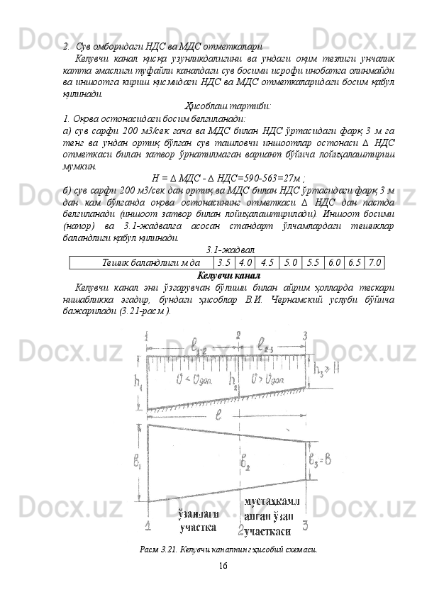 2. Сув омборидаги НДС ва МДС отметкалари
Келувчи   канал   қисқа   узунликдалигини   ва   ундаги   оқим   тезлиги   унчалик
катта эмаслиги туфайли каналдаги сув босими исрофи инобатга олинмайди
ва иншоотга кириш  қисмидаги  НДС  ва МДС  отметкаларидаги босим  қабул
қилинади.
Ҳисоблаш тартиби:
1. Оқова остонасидаги босим белгиланади:
а)   сув   сарфи   200   м3/сек   гача   ва   МДС   билан   НДС   ўртасидаги   фарқ   3   м   га
тенг   ва   ундан   ортиқ   бўлган   сув   ташловчи   иншоотлар   остонаси   ∆   НДС
отметкаси   билан   затвор   ўрнатилмаган   вариант   бўйича   лойиҳалаштириш
мумкин.
Н = ∆ МДС - ∆ НДС=590-563=27м ;
б) сув сарфи 200 м3/сек дан ортиқ ва МДС билан НДС ўртасидаги фарқ 3 м
дан   кам   бўлганда   оқова   остонасининг   отметкаси   ∆   НДС   дан   пастда
белгиланади   (иншоот   затвор   билан   лойиҳалаштирилади).   Иншоот   босими
(напор)   ва   3.1-жадвалга   асосан   стандарт   ўлчамлардаги   тешиклар
баландлиги қабул қилинади.
 3.1-жадвал
Тешик баландлиги м да  3.5 4.0 4.5  5.0 5.5 6.0 6.5 7.0
Келувчи канал
Келувчи   канал   эни   ўзгарувчан   бўлиши   билан   айрим   ҳолларда   тескари
нишабликка   эгадир,   бундаги   ҳисоблар   В.И.   Чернамский   услуби   бўйича
бажарилади (3.21-расм ).
Расм 3.21. Келувчи каналнинг ҳисобий схемаси.
16 