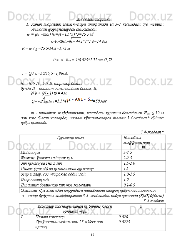 Ҳисоблаш тартиби:
1.   Канал   гидравлик   элементлари   аниқланади   ва   3-3   кесимдаги   сув   тезлиги
қуйидаги формулалардан аниқланади:
 ω = (b
k  +mh
k ) h
k  =(4+1,5*3)*3=25,5 м 2
c= b k  + 2 h k  1 + m 2  =4+2*3*1,8=14,8м
 R = ω / χ =25,5/14,8=1,72 м
C  =  n 1  R 1/ 6  = 1/0,025*1,72 1/6 =43,78
 υ = Q / ω=50/25,5=1,96м/с
h
н  = h
з  ≥ H ; b
k  ≥ В
с  шартлар билан.
бунда Н – иншоот остонасидаги босим; В
с  =
N b + (N - 1) tб =4 м
Q  =  mВ  2 gH 03/ 2  =1,5*4 =50 м 3/ с
m   -   нишаблик   коэффициенти,   каналдаги   қурилиш   баландлиги   Н
ст   ≤   10   м
дан   кам   бўлган   ҳолларда,   техник   кўрсатмаларга   биноан   3.4-жадвал*   бўйича
қабул қилинади.
3.4-жадвал *
Грунтлар номи Нишаблик 
коэффициенти,
m
Майда қум 3-3.5
Қумлоқ , ўртача ва йирик қум 2-2.5
Зич қумлоқ ва енгил гил 1.5-2.0
Шағал (гравий) ва қумлм шағал грунтлар 1.5
оғир гиллар, соғ тупроқ ва оддий лой 1.0-1.5
Оғир пишиқ лой 1.0
Нурашига боғлиқ ҳар хил тоғ жинслари 0.1-0.5
Эслатма. Сув юзасидан юқоридаги нишабликни тикроқ қабул қилиш мумкин.
 n – ғадир-будурлик коэффициенти 3.5- жадвалдан қабул қилинади (ҚМҚ бўйича)
3.5-жадвал
Каналлар таснифи, канал тубининг юзаси,
қоплама тури n
I Ўзанли каналлар
Сув ўтказиш қобилияти 25 м3/сек дан 
ортиқ: 0.020
0.0225
17 
