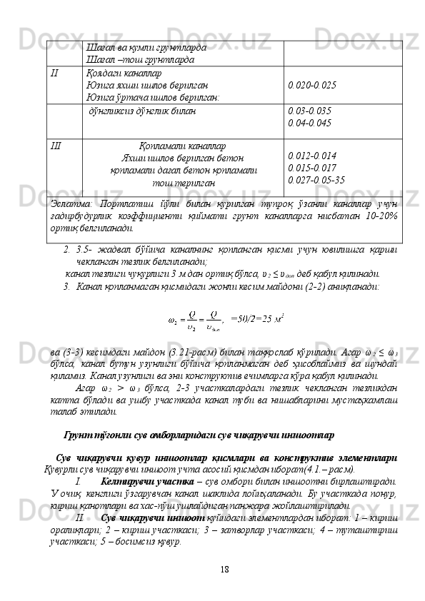 Шағал ва қумли грунтларда
Шағал –тош грунтларда
II Қоядаги каналлар
Юзига яхши ишлов берилган
Юзига ўртача ишлов берилган: 0.020-0.025
 дўнгликсиз дўнглик билан 0.03-0.035
0.04-0.045
III Қопламали каналлар
Яхши ишлов берилган бетон
қопламали дағал бетон қопламали
тош терилган 0.012-0.014
0.015-0.017
0.027-0.05-35
Эслатма:   Портлатиш   йўли   билан   қурилган   тупроқ   ўзанли   каналлар   учун
ғадирбудурлик   коэффициенти   қиймати   грунт   каналларга   нисбатан   10-20%
ортиқ белгиланади.
2. 3.5-   жадвал   бўйича   каналнинг   қопланган   қисми   учун   ювилишга   қарши
чекланган тезлик белгиланади;
 канал тезлиги чуқурлиги 3 м дан ортиқ бўлса, υ
2  ≤ υ
доп  деб қабул қилинади.
3. Канал қопланмаган қисмидаги жонли кесим майдони (2-2) аниқланади:
ва (3-3) кесимдаги майдон (3.21-расм)  билан таққослаб кўрилади. Агар ω
2   ≤  ω
3
бўлса,   канал   бутун   узунлиги   бўйича   қопланмаган   деб   ҳисоблаймиз   ва   шундай
қиламиз. Канал узунлиги ва эни конструктив ечимларга кўра қабул қилинади.
Агар   ω
2   >   ω
3   бўлса,   2-3   участкалардаги   тезлик   чекланган   тезликдан
катта   бўлади   ва   ушбу   участкада   канал   туби   ва   нишабларини   мустаҳкамлаш
талаб этилади.
Грунт тўғонли сув омборларидаги сув чиқарувчи иншоотлар
  Сув   чиқарувчи   қувур   иншоотлар   қисмлари   ва   конструктив   элементлари
Қувурли сув чиқарувчи иншоот учта асосий қисмдан иборат(4.1.– расм).
I. Келтирувчи участка   – сув омбори билан иншоотни бирлаштиради.
У   очиқ,   кенглиги   ўзгарувчан   канал   шаклида   лойиҳаланади.   Бу   участкада   понур,
кириш қанотлари ва хас-пўш ушлайдиган панжара жойлаштирилади.
II. Сув чиқарувчи иншоот  қуйидаги элементлардан иборат: 1 – кириш
оралиқлари; 2 – кириш участкаси; 3 – затворлар участкаси; 4 – туташтириш
участкаси; 5 – босимсиз қувур.
18