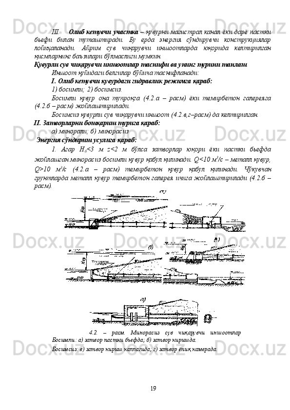 III. Олиб кетувчи участка   – қувурни магистрал канал ёки дарё пастки
бьефи   билан   туташтиради.   Бу   ерда   энергия   сўндирувчи   конструкциялар
лойиҳаланади.   Айрим   сув   чиқарувчи   иншоотларда   юқорида   келтирилган
қисмларнинг баъзилари бўлмаслиги мумкин.
Қувурли сув чиқарувчи иншоотлар таснифи ва унинг турини танлаш 
Иншоот қуйидаги белгилар бўйича таснифланади:
I. Олиб кетувчи қувурдаги гидравлик режимга қараб:
1) босимли; 2) босимсиз.
Босимли   қувур   она   тупроқга   (4.2.а   –   расм)   ёки   темирбетон   галереяга
(4.2.б – расм) жойлаштирилади.
Босимсиз қувурли сув чиқарувчи иншоот (4.2.в,г–расм) да келтирилган.
II. Затворларни бошқариш турига қараб:
а) минорали; б) минорасиз
 Энергия сўндириш усулига қараб:
1.   Агар   H
б < 3   м   z < 2   м   бўлса   затворлар   юқори   ёки   пастки   бьефда
жойлашган минорасиз босимли қувур қабул қилинади. Q < 10 м 3
/с – металл қувур,
Q > 10   м 3
/с   (4.2.а   –   расм)   темирбетон   қувур   қабул   қилинади.   Чўкувчан
грунтларда металл қувур темирбетон галерея ичига жойлаштирилади (4.2.б –
расм).
4.2.   –   расм.   Минорасиз   сув   чиқарувчи   иншоотлар
Босимли: а) затвор пастки бьефда; б) затвор киришда.
Босимсиз: в) затвор кириш каллагида; г) затвор ёпиқ камерада .
19 