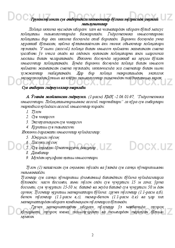 Грунт тўғонли сув омборидаги иншоотлар бўғини тўғрисида умумий
маълумотлар
Лойиҳа иккита қисмдан иборат: хат ва чизмалардан иборат бўлиб махсус
лойиҳалаш   ташкилотларида   бажарилади.   Гидротехника   иншоотларини
лойиҳалаш   бир   ёки   иккита   босқичда   олиб   борилади.   Биринчи   босқичда   унча
мураккаб   бўлмаган,   қайта   қўлланилаётган   ёки   типик   объектлар   лойиҳалари
тузилади.   У   ишчи   (асосий)   лойиҳа   билан   иншоот   қиймати   жамланган   смета
ҳисобини   ўз   ичига   олади   ва   олдинги   қилинган   лойиҳаларни   янги   шароитга
мослаш   билан   чегараланади.   Иккинчи   босқичда   мураккаб   ва   муҳим   бўлган
иншоотлар   лойиҳаланади.   Бунда   биринчи   босқичда   лойиҳа   билан   иншоот
қиймати   жамланган   смета   тузилади,   иккинчисида   эса   сметалар   билан   ишчи
хужжатлар   тайёрланади.   Ҳар   бир   лойиҳа   тақризлашдан,   экологик
экспертизадан ўтиши ва юқори ташкилотлар томонидан тасдиқланиши керак.
 Сув омборли гидроузеллар таркиби
А. Ўзанда жойлашган гидроузел.   (1-расм)  ҚМҚ -2.06.01-97, “Гидротехника
иншоотлари. Лойиҳалаштиришнинг асосий тартиблари” га кўра сув омборлари
таркибига қуйидаги асосий иншоотлар киради:
1. Тўғон
2. Сув чиқаргич
3. Эксплуатацион сув чиқаргич
4. Қурилиш сув ташлагичи
 Иккинчи даражали иншоотлар қуйидагилар:
5. Юқориги тўсиқ
6. Пастки тўсиқ
7. Сув оқимини йўналтирувчи деворлар
8. Дамбалар
9. Муздан муҳофаза қилиш иншоотлари.
Тўғон  (1)  келаётган  сув  оқимини тўсади  ва ўзанда  сув  сатҳи кўтарилишини
таъминлайди.
Тўғонлар   сув   сатҳи   кўтарилиш   (димланиш)   баландлиги   бўйича   қуйидагиларга
бўлинади:   паст   босимли,   яъни   тўғон   олди   сув   чуқурлиги   15   м   гача;   ўрта
босимли, сув чуқурлиги 15-50 м; баланд ва жуда баланд сув чуқурлиги 50 м дан
ортиқ. Тўғонлар қурилиш материаллари бўйича: грунт тўғонлар (1.1-расм а,б),
бетон   тўғонлар   (1.1-расм   в,г),   темир-бетон   (1.1-расм   д,е)   ва   ҳар   хил
материаллардан иборат комбинацион тўғонларга бўлинади.
Грунт   материаллардан   иборат   тўғонлар   ўз   навбатида:   тупроқ
кўтармали,   тупроқ   ювма,   тош-тупроқли   ва   тошлардан   терилган   бўлиши
мумкин.
2