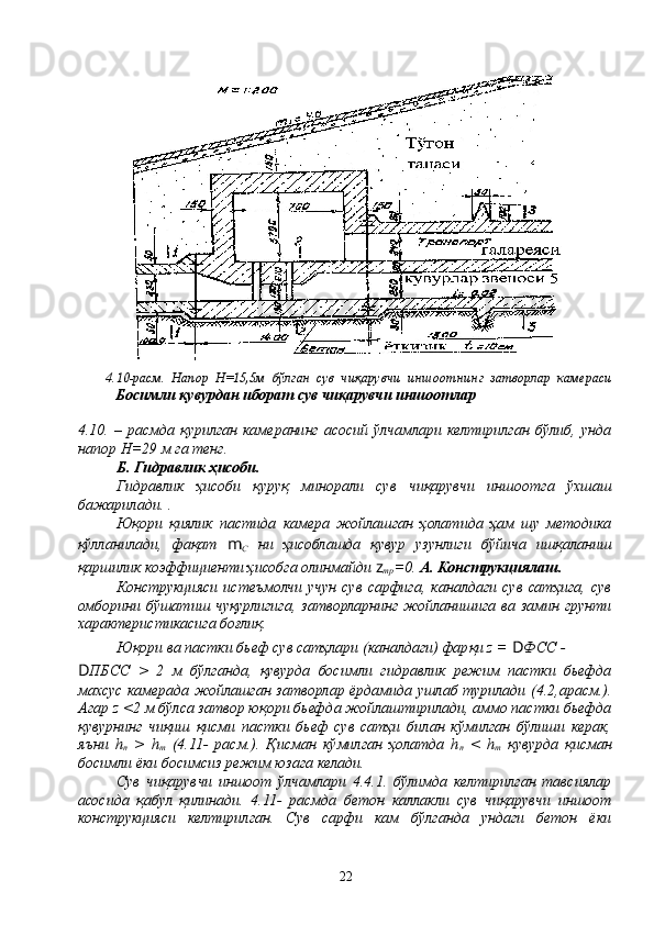 4. 10-расм.   Напор   Н=15,5м   бўлган   сув   чиқарувчи   иншоотнинг   затворлар   камераси
Босимли қувурдан иборат сув чиқарувчи иншоотлар
4.10.   –   расмда   қурилган   камеранинг   асосий   ўлчамлари   келтирилган   бўлиб,   унда
напор Н=29 м га тенг.
Б. Гидравлик ҳисоби.
Гидравлик   ҳисоби   қуруқ   минорали   сув   чиқарувчи   иншоотга   ўхшаш
бажарилади. .
Юқори   қиялик   пастида   камера   жойлашган   ҳолатида   ҳам   шу   методика
қўлланилади,   фақат   m
С   ни   ҳисоблашда   қувур   узунлиги   бўйича   ишқаланиш
қаршилик коэффициенти ҳисобга олинмайди  z
тр =0.  А. Конструкциялаш.
Конструкцияси   истеъмолчи   учун   сув   сарфига,   каналдаги  сув   сатҳига,   сув
омборини бўшатиш чуқурлигига, затворларнинг жойланишига ва замин грунти
характеристикасига боғлиқ.
Юқори ва пастки бьеф сув сатҳлари (каналдаги) фарқи z =  D ФСС -
D ПБСС   >   2   м   бўлганда,   қувурда   босимли   гидравлик   режим   пастки   бьефда
махсус камерада жойлашган затворлар ёрдамида ушлаб турилади (4.2,арасм.).
Агар z <2 м бўлса затвор юқори бьефда жойлаштирилади, аммо пастки бьефда
қувурнинг   чиқиш   қисми   пастки   бьеф   сув   сатҳи   билан   кўмилган   бўлиши   керак,
яъни   h
п   >   h
т   (4.11-   расм.).   Қисман   кўмилган   ҳолатда   h
п   <   h
т   қувурда   қисман
босимли ёки босимсиз режим юзага келади.
Сув   чиқарувчи   иншоот   ўлчамлари   4.4.1.   бўлимда   келтирилган   тавсиялар
асосида   қабул   қилинади.   4.11-   расмда   бетон   каллакли   сув   чиқарувчи   иншоот
конструкцияси   келтирилган.   Сув   сарфи   кам   бўлганда   ундаги   бетон   ёки
22 