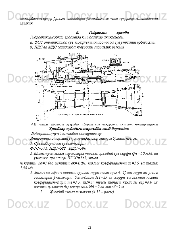 темирбетон   қувур   ўрнига,   стандарт   ўлчамдаги   металл   қувурлар   ишлатилиши
мумкин.
Б.   Гидравлик   ҳисоби .
Гидравлик ҳисоблар ёрдамида қуйидагилар аниқланади:
а) ФСС отметкасида сув чиқарувчи иншоотнинг сув ўтказиш қобилияти;
б) НДС ва МДС сатҳларда қувурдаги гидравлик режим.
4.11   –расм.   Босимли   қувурдан   иборат   сув   чиқарувчи   иншоот   конструкцияси
Ҳисоблар қуйидаги тартибда олиб борилади:
 Лойиҳалаш учун дастлабки материаллар
Иншоотни лойиҳалаш учун қуйидагилар маълум бўлиши лозим:
1. Сув омборидаги сув сатҳлари:
ФСС=571, НДС=588 , МДС=590.
2. Магистрал канал характеристикаси: ҳисобий сув сарфи Qn =50 м3/с ва
унга мос сув сатҳи ПБСС=567; канал
чуқурлиги   hб=3,0м,   кенглиги   вк=4,0м,   қиялик   коэффициенти   m=1,5   ва   тезлик
1,96 м/с.
3. Замин   ва   тўғон   танаси   грунти   тури.гилли   қум   4.   Тўғон   тури   ва   унинг
геометрик   ўлчамлари:   баландлиги   HТ=29   м,   юқори   ва   пастки   қиялик
коэффициентлари   m1=3,5,   m2=3;   тўғон   тепаси   кенглиги   вгр=8,0   м;
пастки қияликда бермалар сони Nб =2 ва эни вб=9 м.
2. Ҳисобий схема чизилади (4.12 – расм)
23 