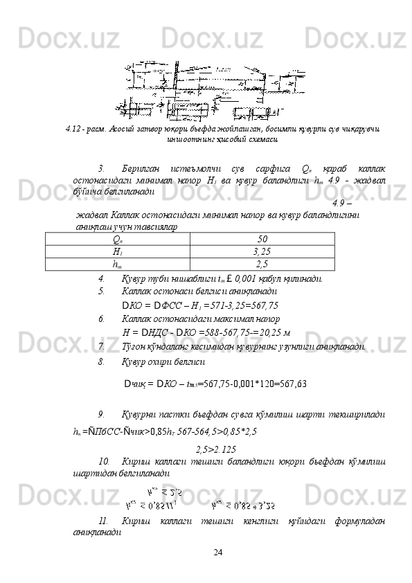 4.12 - расм. Асосий затвор юқори бьефда жойлашган, босимли қувурли сув чиқарувчи
иншоотнинг ҳисобий схемаси
3. Берилган   истеъмолчи   сув   сарфига   Q
п   қараб   каллак
остонасидаги   минимал   напор   Н
1   ва   қувур   баландлиги   h
т   4.9   -   жадвал
бўйича белгиланади
4.9 – 
жадвал Каллак остонасидаги минимал напор ва қувур баландлигини 
аниқлаш учун тавсиялар
Q
п 50
Н
1 3,25
h
т 2,5
4. Қувур туби нишаблиги i
т  £  0,001 қабул қилинади.
5. Каллак остонаси белгиси аниқланади
D КО =  D ФСС – Н
1  =571-3,25=567,75
6. Каллак остонасидаги максимал напор
Н =  D НДС -  D КО =588-567,75-=20,25 м
7. Тўғон кўндаланг кесимидан қувурнинг узунлиги аниқланади.
8. Қувур охири белгиси
D чиқ =  D КО – i т  5 =567,75-0,001*120=567,63
9. Қувурни   пастки   бьефдан   сувга   кўмилиш   шарти   текширилади
h
n  =Ñ ПбСС -Ñ чик > 0,85 h
Т  567-564,5>0,85*2,5
2,5>2.125
10. Кириш   каллаги   тешиги   баландлиги   юқори   бьефдан   кўмилиш
шартидан белгиланади
11. Кириш   каллаги   тешиги   кенглиги   қуйидаги   формуладан
аниқланади
24 