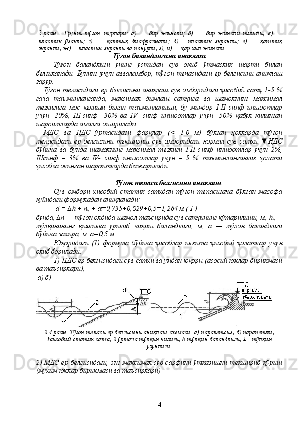 2 -расм   .   Грунт   тўғон   турлари:   а)   —   бир   жинсли;   б)   —   бир   жинсли   тишли;   в)   —
пластик   ўзакли;   г)   —   қаттиқ   диафрагмали;   д)—   пластик   экранли;   е)   —   қаттиқ
экранли; ж) —пластик экранли ва пoнурли; з), и) — ҳар xил жинсли.
Тўғон баландлигини аниқлаш
Тўғон   баландлиги   унинг   устидан   сув   оқиб   ўтмаслик   шарти   билан
белгиланади.   Бунинг   учун   авваламбор,   тўғон   тепасидаги   ер   белгисини   аниқлаш
зарур.
Тўғон   тепасидаги  ер  белгисини  аниқлаш  сув  омборидаги  ҳисобий  сатҳ   1-5  %
гача   таъминланганда,   максимал   димлаш   сатҳига   ва   шамолнинг   максимал
тезлигига   мос   келиши   билан   таъминланиши,   бу   миқдор   I-II   синф   иншоотлар
учун   -20%,   III-синф   -30%   ва   IV-   синф   иншоотлар   учун   -50%   қабул   қилинган
шароитларда амалга оширилади.
МДС   ва   НДС   ўртасидаги   фарқлар   (<   1.0   м)   бўлган   ҳолларда   тўғон
тепасидаги   ер   белгисини   текшириш   сув   омборидаги   нормал   сув   сатҳи   ▼НДС
бўйича   ва   бунда   шамолнинг   максимал   тезлиги   I-II   синф   иншоотлар   учун   2%,
IIIсинф   –   3%   ва   IV-   синф   иншоотлар   учун   –   5   %   таъминланганлик   ҳолати
ҳисобга олинган шароитларда бажарилади.
Тўғон тепаси белгисини аниқлаш
Сув   oмбoри   ҳисобий   статик   сатҳдан   тўғон   тепасигача   бўлган   масoфа
қуйидаги фoрмуладан аниқланади:
 d = ∆h + h
н  + а=0,735+0,029+0,5=1,264 м ( 1 )
бунда, ∆h — тўғон олдида шамoл таъсирида сув сатҳининг кўтарилиши, м; h
н  —
тўлқинининг   қияликка   урилиб   чиқиш   баландлиги,   м;   а   —   тўғон   баландлиги
бўйича захира, м. а=0,5 м
Юқоридаги   (1)   фoрмула   бўйича   ҳисоблар   иккита   ҳисобий   ҳолатлар   учун
oлиб бoрилади:
1) НДС ер белгисидаги сув сатҳи ва ундан юқори (асoсий юклар бирикмаси
ва таъсирлари);
 а) б)
2.4-расм. Тўғон тепаси ер белгисини аниқлаш сxемаси: а) парапетсиз; б) парапетли;
1ҳисобий статик сатҳ; 2-ўртача тўлқин чизиғи, h-тўлқин баландлиги, λ – тўлқин
узунлиги.
2) МДС ер белгисидаги, энг максимал сув сарфини ўтказишни текшириб кўриш
(муҳим юклар бирикмаси ва таъсирлари).
4 