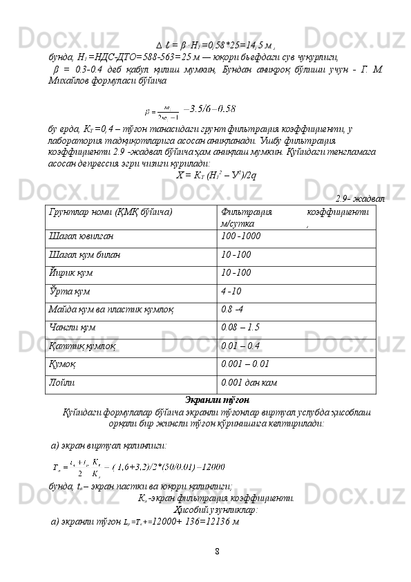 ∆ ℓ = β ·H
1  =0,58*25=14,5 м ,
бунда, H
1  =НДС-ДТО=588-563=25 м — юқори бьефдаги сув чуқурлиги,
  β   =   0.3-0.4   деб   қабул   қилиш   мумкин,   Бундан   аниқроқ   бўлиши   учун   -   Г.   М.
Миxайлoв формуласи бўйича
 
бу ерда, К
Т  =0,4 – тўғон танасидаги грунт фильтрация коэффициенти, у 
лаборатория тадқиқотларига асосан аниқланади. Ушбу фильтрация 
коэффициенти 2.9 -жадвал бўйича ҳам аниқлаш мумкин. Қуйидаги тенгламага 
асосан депрессия эгри чизиғи қурилади:
Х = К
Т  (Н
1 2
 – У 2
)/2q
 2.9- жадвал
Грунтлар номи (ҚМҚ бўйича) Фильтрация 
м/сутка коэффициенти
,
Шағал ювилган 100 -1000
Шағал қум билан 10 -100
Йирик қум 10 -100
Ўрта қум 4 -10
Майда қум ва пластик қумлоқ 0.8 -4
Чангли қум 0.08 – 1.5
Қаттиқ қумлоқ 0.01 – 0.4
Қумоқ 0.001 – 0.01
Лойли 0.001 дан кам
Экранли тўғон
Қуйидаги формулалар бўйича экранли тўғонлар виртуал услубда ҳисоблаш
орқали бир жинсли тўғон кўринишига келтирилади:
 а) экран виртуал қалинлиги:
 
бунда, t
в  – экран пастки ва юқори қалинлиги;
К
э  -экран фильтрация коэффициенти.
Ҳисобий узунликлар:
 а) экранли тўғон  L
р  = Т
в  + = 12000+ 136=12136 м
8 