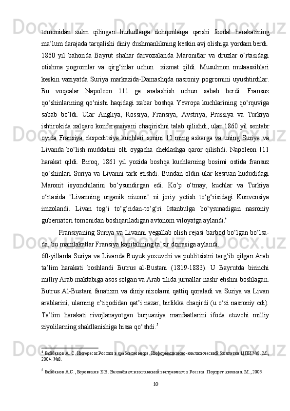 tomonidan   zulm   qilingan   hududlarga   dehqonlarga   qarshi   feodal   harakatining
ma’lum darajada tarqalishi diniy dushmanlikning keskin avj olishiga yordam berdi.
1860   yil   bahorida   Bayrut   shahar   darvozalarida   Maronitlar   va   druzlar   o‘rtasidagi
otishma   pogromlar   va   qirg‘inlar   uchun     xizmat   qildi.   Musulmon   mutaassiblari
keskin   vaziyatda   Suriya   markazida-Damashqda   nasroniy   pogromini   uyushtirdilar.
Bu   voqealar   Napoleon   111   ga   aralashish   uchun   sabab   berdi.   Fransuz
qo‘shinlarining   qo‘nishi   haqidagi   xabar   boshqa   Yevropa   kuchlarining   qo‘rquviga
sabab   bo‘ldi.   Ular   Angliya,   Rossiya,   Fransiya,   Avstriya,   Prussiya   va   Turkiya
ishtirokida xalqaro konferensiyani  chaqirishni talab qilishdi, ular 1860 yil sentabr
oyida   Fransiya   ekspeditsiya   kuchlari   sonini   12   ming   askarga   va   uning   Suriya   va
Livanda   bo‘lish   muddatini   olti   oygacha   cheklashga   qaror   qilishdi.   Napoleon   111
harakat   qildi.   Biroq,   1861   yil   yozida   boshqa   kuchlarning   bosimi   ostida   fransuz
qo‘shinlari   Suriya   va   Livanni   tark   etishdi.   Bundan   oldin  ular   kesruan   hududidagi
Maronit   isyonchilarini   bo‘ysundirgan   edi.   Ko‘p   o‘tmay,   kuchlar   va   Turkiya
o‘rtasida   "Livanning   organik   nizomi"   ni   joriy   yetish   to‘g‘risidagi   Konvensiya
imzolandi.   Livan   tog‘i   to‘g‘ridan-to‘g‘ri   Istanbulga   bo‘ysunadigan   nasroniy
gubernatori tomonidan boshqariladigan avtonom viloyatga aylandi. 4
Fransiyaning Suriya va Livanni yegallab olish rejasi barbod bo‘lgan bo‘lsa-
da, bu mamlakatlar Fransiya kapitalining ta’sir doirasiga aylandi.
60-yillarda Suriya va Livanda Buyuk yozuvchi va publitsistni targ‘ib qilgan Arab
ta’lim   harakati   boshlandi   Butrus   al-Bustani   (1819-1883).   U   Bayrutda   birinchi
milliy Arab maktabiga asos solgan va Arab tilida jurnallar nashr etishni boshlagan.
Butrus  Al-Bustani   fanatizm  va  diniy nizolarni  qattiq  qoraladi   va  Suriya  va Livan
arablarini, ularning e’tiqodidan qat’i nazar, birlikka chaqirdi (u o‘zi nasroniy edi).
Ta’lim   harakati   rivojlanayotgan   burjuaziya   manfaatlarini   ifoda   etuvchi   milliy
ziyolilarning shakllanishiga hissa qo‘shdi. 5
4
  Байбаков А. С. Интересы России в арабском мире. Информационно-аналитический бюллетен ЦПИ №8. М.,
2004. №8.
5
  Байбаков А.С., Боровиков Е.В. Ваххабизм и исламский экстремизм в России. Портрет явления. М., 2005.
10 