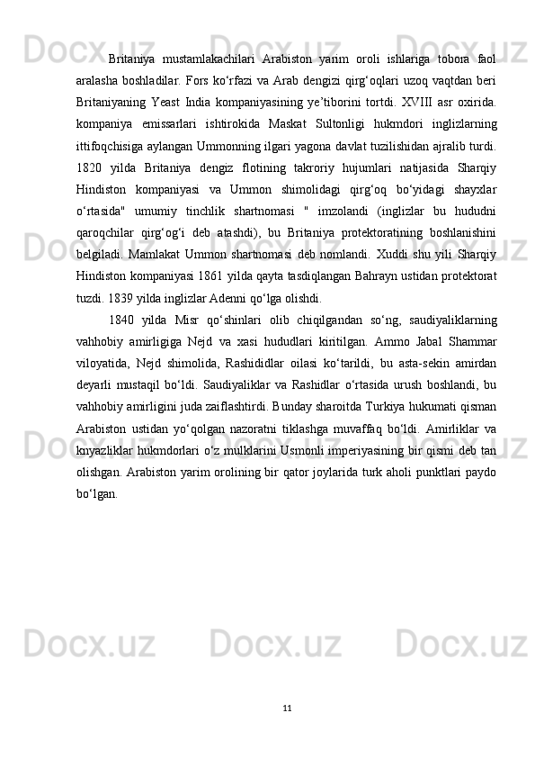 Britaniya   mustamlakachilari   Arabiston   yarim   oroli   ishlariga   tobora   faol
aralasha   boshladilar.   Fors   ko‘rfazi   va   Arab   dengizi   qirg‘oqlari   uzoq   vaqtdan   beri
Britaniyaning   Yeast   India   kompaniyasining   ye’tiborini   tortdi.   XVIII   asr   oxirida.
kompaniya   emissarlari   ishtirokida   Maskat   Sultonligi   hukmdori   inglizlarning
ittifoqchisiga aylangan Ummonning ilgari yagona davlat tuzilishidan ajralib turdi.
1820   yilda   Britaniya   dengiz   flotining   takroriy   hujumlari   natijasida   Sharqiy
Hindiston   kompaniyasi   va   Ummon   shimolidagi   qirg‘oq   bo‘yidagi   shayxlar
o‘rtasida"   umumiy   tinchlik   shartnomasi   "   imzolandi   (inglizlar   bu   hududni
qaroqchilar   qirg‘og‘i   deb   atashdi),   bu   Britaniya   protektoratining   boshlanishini
belgiladi.   Mamlakat   Ummon   shartnomasi   deb   nomlandi.   Xuddi   shu   yili   Sharqiy
Hindiston kompaniyasi 1861 yilda qayta tasdiqlangan Bahrayn ustidan protektorat
tuzdi. 1839 yilda inglizlar Adenni qo‘lga olishdi.
1840   yilda   Misr   qo‘shinlari   olib   chiqilgandan   so‘ng,   saudiyaliklarning
vahhobiy   amirligiga   Nejd   va   xasi   hududlari   kiritilgan.   Ammo   Jabal   Shammar
viloyatida,   Nejd   shimolida,   Rashididlar   oilasi   ko‘tarildi,   bu   asta-sekin   amirdan
deyarli   mustaqil   bo‘ldi.   Saudiyaliklar   va   Rashidlar   o‘rtasida   urush   boshlandi,   bu
vahhobiy amirligini juda zaiflashtirdi. Bunday sharoitda Turkiya hukumati qisman
Arabiston   ustidan   yo‘qolgan   nazoratni   tiklashga   muvaffaq   bo‘ldi.   Amirliklar   va
knyazliklar hukmdorlari o‘z mulklarini Usmonli imperiyasining bir qismi deb tan
olishgan. Arabiston yarim  orolining bir qator joylarida turk aholi punktlari  paydo
bo‘lgan.
11 