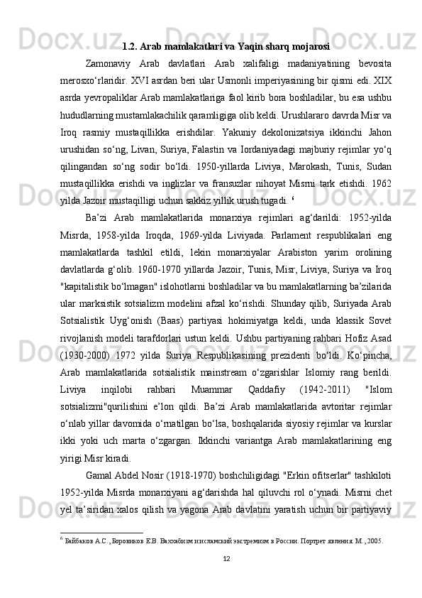 1.2. Arab mamlakatlari va  Y aqin sharq mojarosi
Zamonaviy   Arab   davlatlari   Arab   xalifaligi   madaniyatining   bevosita
merosxo‘rlaridir. XVI asrdan beri ular Usmonli imperiyasining bir qismi edi. XIX
asrda yevropaliklar Arab mamlakatlariga faol kirib bora boshladilar, bu esa ushbu
hududlarning mustamlakachilik qaramligiga olib keldi. Urushlararo davrda Misr va
Iroq   rasmiy   mustaqillikka   erishdilar.   Yakuniy   dekolonizatsiya   ikkinchi   Jahon
urushidan   so‘ng,   Livan,   Suriya,   Falastin   va   Iordaniyadagi   majburiy   rejimlar   yo‘q
qilingandan   so‘ng   sodir   bo‘ldi.   1950-yillarda   Liviya,   Marokash,   Tunis,   Sudan
mustaqillikka   erishdi   va   inglizlar   va   fransuzlar   nihoyat   Misrni   tark   etishdi.   1962
yilda Jazoir mustaqilligi uchun sakkiz yillik urush tugadi.  6
Ba’zi   Arab   mamlakatlarida   monarxiya   rejimlari   ag‘darildi:   1952-yilda
Misrda,   1958-yilda   Iroqda,   1969-yilda   Liviyada.   Parlament   respublikalari   eng
mamlakatlarda   tashkil   etildi,   lekin   monarxiyalar   Arabiston   yarim   orolining
davlatlarda g‘olib. 1960-1970 yillarda Jazoir,  Tunis,  Misr,  Liviya,  Suriya  va Iroq
"kapitalistik bo‘lmagan" islohotlarni boshladilar va bu mamlakatlarning ba’zilarida
ular  marksistik sotsializm  modelini  afzal  ko‘rishdi. Shunday qilib, Suriyada Arab
Sotsialistik   Uyg‘onish   (Baas)   partiyasi   hokimiyatga   keldi,   unda   klassik   Sovet
rivojlanish modeli tarafdorlari  ustun keldi. Ushbu partiyaning rahbari  Hofiz Asad
(1930-2000)   1972   yilda   Suriya   Respublikasining   prezidenti   bo‘ldi.   Ko‘pincha,
Arab   mamlakatlarida   sotsialistik   mainstream   o‘zgarishlar   Islomiy   rang   berildi.
Liviya   inqilobi   rahbari   Muammar   Qaddafiy   (1942-2011)   "Islom
sotsializmi"qurilishini   e’lon   qildi.   Ba’zi   Arab   mamlakatlarida   avtoritar   rejimlar
o‘nlab yillar davomida o‘rnatilgan bo‘lsa, boshqalarida siyosiy rejimlar va kurslar
ikki   yoki   uch   marta   o‘zgargan.   Ikkinchi   variantga   Arab   mamlakatlarining   eng
yirigi Misr kiradi.
Gamal Abdel Nosir (1918-1970) boshchiligidagi "Erkin ofitserlar" tashkiloti
1952-yilda   Misrda   monarxiyani   ag‘darishda   hal   qiluvchi   rol   o‘ynadi.   Misrni   chet
yel   ta’siridan   xalos   qilish   va   yagona   Arab  davlatini   yaratish   uchun  bir   partiyaviy
6
  Байбаков А.С., Боровиков Е.В. Ваххабизм и исламский экстремизм в России. Портрет явления. М., 2005.
12 