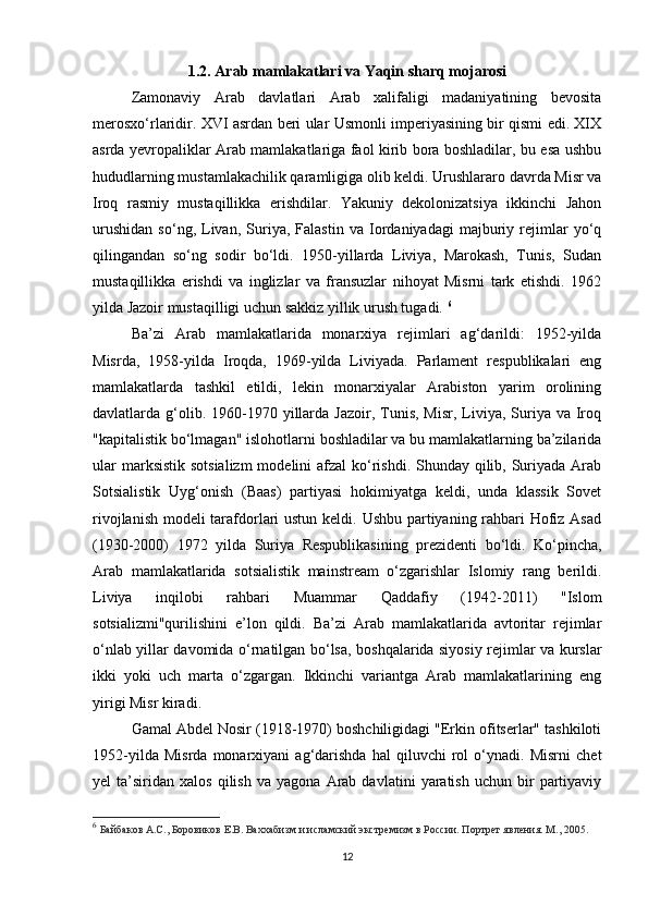 1.2. Arab mamlakatlari va  Y aqin sharq mojarosi
Zamonaviy   Arab   davlatlari   Arab   xalifaligi   madaniyatining   bevosita
merosxo‘rlaridir. XVI asrdan beri ular Usmonli imperiyasining bir qismi edi. XIX
asrda yevropaliklar Arab mamlakatlariga faol kirib bora boshladilar, bu esa ushbu
hududlarning mustamlakachilik qaramligiga olib keldi. Urushlararo davrda Misr va
Iroq   rasmiy   mustaqillikka   erishdilar.   Yakuniy   dekolonizatsiya   ikkinchi   Jahon
urushidan   so‘ng,   Livan,   Suriya,   Falastin   va   Iordaniyadagi   majburiy   rejimlar   yo‘q
qilingandan   so‘ng   sodir   bo‘ldi.   1950-yillarda   Liviya,   Marokash,   Tunis,   Sudan
mustaqillikka   erishdi   va   inglizlar   va   fransuzlar   nihoyat   Misrni   tark   etishdi.   1962
yilda Jazoir mustaqilligi uchun sakkiz yillik urush tugadi.  6
Ba’zi   Arab   mamlakatlarida   monarxiya   rejimlari   ag‘darildi:   1952-yilda
Misrda,   1958-yilda   Iroqda,   1969-yilda   Liviyada.   Parlament   respublikalari   eng
mamlakatlarda   tashkil   etildi,   lekin   monarxiyalar   Arabiston   yarim   orolining
davlatlarda g‘olib. 1960-1970 yillarda Jazoir,  Tunis,  Misr,  Liviya,  Suriya  va Iroq
"kapitalistik bo‘lmagan" islohotlarni boshladilar va bu mamlakatlarning ba’zilarida
ular  marksistik sotsializm  modelini  afzal  ko‘rishdi. Shunday qilib, Suriyada Arab
Sotsialistik   Uyg‘onish   (Baas)   partiyasi   hokimiyatga   keldi,   unda   klassik   Sovet
rivojlanish modeli tarafdorlari  ustun keldi. Ushbu partiyaning rahbari  Hofiz Asad
(1930-2000)   1972   yilda   Suriya   Respublikasining   prezidenti   bo‘ldi.   Ko‘pincha,
Arab   mamlakatlarida   sotsialistik   mainstream   o‘zgarishlar   Islomiy   rang   berildi.
Liviya   inqilobi   rahbari   Muammar   Qaddafiy   (1942-2011)   "Islom
sotsializmi"qurilishini   e’lon   qildi.   Ba’zi   Arab   mamlakatlarida   avtoritar   rejimlar
o‘nlab yillar davomida o‘rnatilgan bo‘lsa, boshqalarida siyosiy rejimlar va kurslar
ikki   yoki   uch   marta   o‘zgargan.   Ikkinchi   variantga   Arab   mamlakatlarining   eng
yirigi Misr kiradi.
Gamal Abdel Nosir (1918-1970) boshchiligidagi "Erkin ofitserlar" tashkiloti
1952-yilda   Misrda   monarxiyani   ag‘darishda   hal   qiluvchi   rol   o‘ynadi.   Misrni   chet
yel   ta’siridan   xalos   qilish   va   yagona   Arab  davlatini   yaratish   uchun  bir   partiyaviy
6
  Байбаков А.С., Боровиков Е.В. Ваххабизм и исламский экстремизм в России. Портрет явления. М., 2005.
12