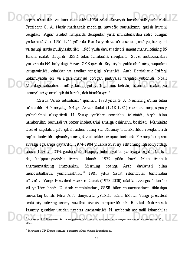 rejim   o‘rnatildi   va   kurs   o‘tkazildi.   1956   yilda   Suvaysh   kanali   milliylashtirildi.
Prezident   G.   A.   Nosir   marksistik   modelga   muvofiq   sotsializmni   qurish   kursini
belgiladi.   Agrar   islohot   natijasida   dehqonlar   yirik   mulkdorlardan   sotib   olingan
yerlarni oldilar. 1961-1964 yillarda. Barcha yirik va o‘rta sanoat, moliya, transport
va tashqi savdo milliylashtirildi. 1965 yilda davlat sektori sanoat mahsulotining 85
foizini   ishlab   chiqardi.   SSSR   bilan   hamkorlik   rivojlandi.   Sovet   mutaxassislari
yordamida Nil bo‘yidagi Asvan GES qurildi. Siyosiy hayotda aholining huquqlari
kengaytirildi,   erkaklar   va   ayollar   tengligi   o‘rnatildi.   Arab   Sotsialistik   Ittifoqi
hokimiyatda   edi   va   ilgari   mavjud   bo‘lgan   partiyalar   tarqatib   yuborildi.   Nosir
Misrdagi   sotsializm   milliy   taraqqiyot   yo‘liga   mos   kelishi,   Islom   normalari   va
tamoyillariga amal qilishi kerak, deb hisoblagan. 7
Misrda "Arab sotsializmi" qurilishi 1970 yilda G. A. Nosirning o‘limi bilan
to‘xtatildi.   Hokimiyatga   kelgan   Anvar   Sadat   (1918-1981)   mamlakatning   siyosiy
yo‘nalishini   o‘zgartirdi.   U   Sssrga   ye’tibor   qaratishni   to‘xtatdi,   Aqsh   bilan
hamkorlikni boshladi va bozor islohotlarini amalga oshirishni boshladi. Mamlakat
chet  el  kapitalini  jalb qilish uchun ochiq edi. Xususiy tadbirkorlikni rivojlantirish
rag‘batlantirildi, iqtisodiyotning davlat sektori qisqara boshladi. Yerning bir qismi
avvalgi egalariga qaytarildi. 1974-1984 yillarda xususiy sektorning iqtisodiyotdagi
ulushi 10% dan 23% gacha o‘sdi. Haqiqiy hokimiyat bir partiyaga tegishli bo‘lsa-
da,   ko‘ppartiyaviylik   tizimi   tiklandi.   1979   yilda   Isroil   bilan   tinchlik
shartnomasining   imzolanishi   Misrning   boshqa   Arab   davlatlari   bilan
munosabatlarini   yomonlashtirdi. 8
  1981   yilda   Sadat   islomchilar   tomonidan
o‘ldirildi. Yangi Prezident Husni muborak (1928-2020) odatda avvalgisi  bilan bir
xil   yo‘ldan   bordi.   U   Arab   mamlakatlari,   SSSR   bilan   munosabatlarni   tiklashga
muvaffaq   bo‘ldi.   Misr   Arab   dunyosida   yetakchi   rolini   tikladi.   Yangi   prezident
ichki   siyosatining   asosiy   vazifasi   siyosiy   barqarorlik   edi.   Radikal   ekstremistik
Islomiy   guruhlar   ustidan   nazorat   kuchaytirildi.   H.   muborak   mo‘tadil   islomchilar
7
  Бакланов AT. Ближний Восток на рубеже XXI века: к созданию системы регионалной безопасности. М., 
2001.
8
  Балтанова Г.Р. Права женщин в исламе // http://www.hrinstitute.ru.
13 