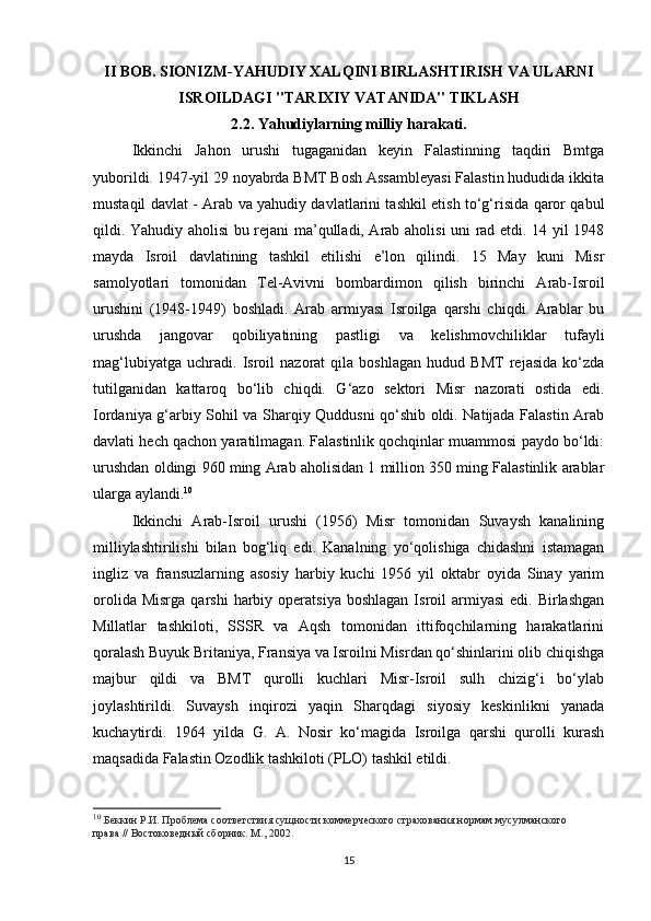 II BOB. SIONIZM-YAHUDIY XALQINI BIRLASHTIRISH VA ULARNI
ISROILDAGI "TARIXIY VATANIDA" TIKLASH 
2.2. Yahudiylarning milliy harakati.
Ikkinchi   Jahon   urushi   tugaganidan   keyin   Falastinning   taqdiri   Bmtga
yuborildi. 1947-yil 29 noyabrda BMT Bosh Assambleyasi Falastin hududida ikkita
mustaqil davlat - Arab va yahudiy davlatlarini tashkil etish to‘g‘risida qaror qabul
qildi. Yahudiy aholisi bu rejani ma’qulladi, Arab aholisi uni rad etdi. 14 yil 1948
mayda   Isroil   davlatining   tashkil   etilishi   e’lon   qilindi.   15   May   kuni   Misr
samolyotlari   tomonidan   Tel-Avivni   bombardimon   qilish   birinchi   Arab-Isroil
urushini   (1948-1949)   boshladi.   Arab   armiyasi   Isroilga   qarshi   chiqdi.   Arablar   bu
urushda   jangovar   qobiliyatining   pastligi   va   kelishmovchiliklar   tufayli
mag‘lubiyatga   uchradi.   Isroil   nazorat   qila   boshlagan   hudud   BMT   rejasida   ko‘zda
tutilganidan   kattaroq   bo‘lib   chiqdi.   G‘azo   sektori   Misr   nazorati   ostida   edi.
Iordaniya g‘arbiy Sohil va Sharqiy Quddusni qo‘shib oldi. Natijada Falastin Arab
davlati hech qachon yaratilmagan. Falastinlik qochqinlar muammosi paydo bo‘ldi:
urushdan oldingi 960 ming Arab aholisidan 1 million 350 ming Falastinlik arablar
ularga aylandi. 10
Ikkinchi   Arab-Isroil   urushi   (1956)   Misr   tomonidan   Suvaysh   kanalining
milliylashtirilishi   bilan   bog‘liq   edi.   Kanalning   yo‘qolishiga   chidashni   istamagan
ingliz   va   fransuzlarning   asosiy   harbiy   kuchi   1956   yil   oktabr   oyida   Sinay   yarim
orolida  Misrga  qarshi  harbiy  operatsiya  boshlagan  Isroil   armiyasi   edi.  Birlashgan
Millatlar   tashkiloti,   SSSR   va   Aqsh   tomonidan   ittifoqchilarning   harakatlarini
qoralash Buyuk Britaniya, Fransiya va Isroilni Misrdan qo‘shinlarini olib chiqishga
majbur   qildi   va   BMT   qurolli   kuchlari   Misr-Isroil   sulh   chizig‘i   bo‘ylab
joylashtirildi.   Suvaysh   inqirozi   yaqin   Sharqdagi   siyosiy   keskinlikni   yanada
kuchaytirdi.   1964   yilda   G.   A.   Nosir   ko‘magida   Isroilga   qarshi   qurolli   kurash
maqsadida Falastin Ozodlik tashkiloti (PLO) tashkil etildi.
10
  Беккин Р.И. Проблема соответствия сущности коммерческого страхования нормам мусулманского 
права // Востоковедный сборник. М., 2002.
15 