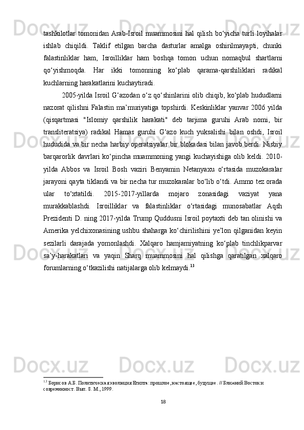 tashkilotlar  tomonidan Arab-Isroil  muammosini  hal  qilish bo‘yicha turli  loyihalar
ishlab   chiqildi.   Taklif   etilgan   barcha   dasturlar   amalga   oshirilmayapti,   chunki
falastinliklar   ham,   Isroilliklar   ham   boshqa   tomon   uchun   nomaqbul   shartlarni
qo‘yishmoqda.   Har   ikki   tomonning   ko‘plab   qarama-qarshiliklari   radikal
kuchlarning harakatlarini kuchaytiradi.
2005-yilda Isroil G‘azodan o‘z qo‘shinlarini olib chiqib, ko‘plab hududlarni
nazorat   qilishni   Falastin   ma’muriyatiga   topshirdi.   Keskinliklar   yanvar   2006   yilda
(qisqartmasi   "Islomiy   qarshilik   harakati"   deb   tarjima   guruhi   Arab   nomi,   bir
transliteratsiya)   radikal   Hamas   guruhi   G‘azo   kuch   yuksalishi   bilan   oshdi,   Isroil
hududida va bir necha harbiy operatsiyalar bir blokadasi bilan javob berdi. Nisbiy
barqarorlik davrlari ko‘pincha muammoning yangi kuchayishiga olib keldi. 2010-
yilda   Abbos   va   Isroil   Bosh   vaziri   Benyamin   Netanyaxu   o‘rtasida   muzokaralar
jarayoni qayta tiklandi va bir necha tur muzokaralar bo‘lib o‘tdi. Ammo tez orada
ular   to‘xtatildi.   2015-2017-yillarda   mojaro   zonasidagi   vaziyat   yana
murakkablashdi.   Isroilliklar   va   falastinliklar   o‘rtasidagi   munosabatlar   Aqsh
Prezidenti D. ning 2017-yilda Trump Quddusni Isroil poytaxti deb tan olinishi va
Amerika  yelchixonasining ushbu  shaharga ko‘chirilishini  ye’lon qilganidan keyin
sezilarli   darajada   yomonlashdi.   Xalqaro   hamjamiyatning   ko‘plab   tinchlikparvar
sa’y-harakatlari   va   yaqin   Sharq   muammosini   hal   qilishga   qaratilgan   xalqaro
forumlarning o‘tkazilishi natijalarga olib kelmaydi. 13
13
  Борисов А.Б. Политическая эволюция Египта: прошлое, настоящее, будущее. // Ближний Восток и 
современност. Вып. 8. М., 1999.
18 