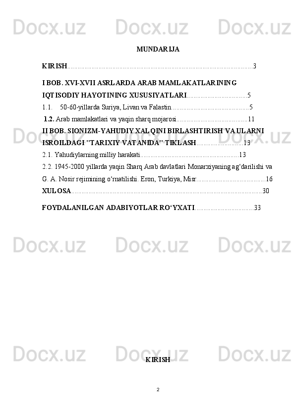 MUNDARIJA
KIRISH ...........................................................................................................3
I  BOB. XVI-XVII ASRLARDA ARAB MAMLAKATLARINING 
IQTISODIY HAYOTINING XUSUSIYATLARI .......... ..... ....................5
1.1. 50-60-yillarda Suriya, Livan va Falastin.............................................5
  1.2.  Arab mamlakatlari va yaqin sharq mojarosi................................... .. ....11
II BOB. SIONIZM-YAHUDIY XALQINI BIRLASHTIRISH VA ULARNI 
ISROILDAGI "TARIXIY VATANIDA" TIKLASH ...........................13 
2.1. Yahudiylarning milliy harakati.........................................................13
2.2. 1945-2000 yillarda yaqin Sharq Arab davlatlari   Monarxiyaning ag‘darilishi va 
G. A. Nosir rejimining o‘rnatilishi.   Eron, Turkiya, Misr........................................16
XULOSA ..............................................................................................................30
FOYDALANILGAN ADABIYOTLAR RO‘YXATI ..................................33
KIRISH
2 