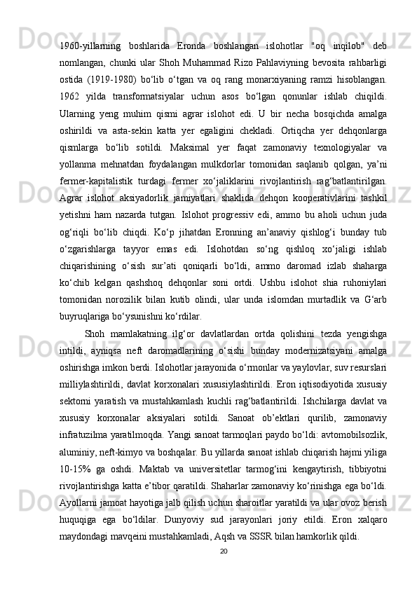 1960-yillarning   boshlarida   Eronda   boshlangan   islohotlar   "oq   inqilob"   deb
nomlangan,   chunki   ular   Shoh   Muhammad   Rizo   Pahlaviyning   bevosita   rahbarligi
ostida   (1919-1980)   bo‘lib   o‘tgan   va   oq   rang   monarxiyaning   ramzi   hisoblangan.
1962   yilda   transformatsiyalar   uchun   asos   bo‘lgan   qonunlar   ishlab   chiqildi.
Ularning   yeng   muhim   qismi   agrar   islohot   edi.   U   bir   necha   bosqichda   amalga
oshirildi   va   asta-sekin   katta   yer   egaligini   chekladi.   Ortiqcha   yer   dehqonlarga
qismlarga   bo‘lib   sotildi.   Maksimal   yer   faqat   zamonaviy   texnologiyalar   va
yollanma   mehnatdan   foydalangan   mulkdorlar   tomonidan   saqlanib   qolgan,   ya’ni
fermer-kapitalistik   turdagi   fermer   xo‘jaliklarini   rivojlantirish   rag‘batlantirilgan.
Agrar   islohot   aksiyadorlik   jamiyatlari   shaklida   dehqon   kooperativlarini   tashkil
yetishni   ham   nazarda   tutgan.   Islohot   progressiv   edi,   ammo   bu   aholi   uchun   juda
og‘riqli   bo‘lib   chiqdi.   Ko‘p   jihatdan   Eronning   an’anaviy   qishlog‘i   bunday   tub
o‘zgarishlarga   tayyor   emas   edi.   Islohotdan   so‘ng   qishloq   xo‘jaligi   ishlab
chiqarishining   o‘sish   sur’ati   qoniqarli   bo‘ldi,   ammo   daromad   izlab   shaharga
ko‘chib   kelgan   qashshoq   dehqonlar   soni   ortdi.   Ushbu   islohot   shia   ruhoniylari
tomonidan   norozilik   bilan   kutib   olindi,   ular   unda   islomdan   murtadlik   va   G‘arb
buyruqlariga bo‘ysunishni ko‘rdilar.
Shoh   mamlakatning   ilg‘or   davlatlardan   ortda   qolishini   tezda   yengishga
intildi,   ayniqsa   neft   daromadlarining   o‘sishi   bunday   modernizatsiyani   amalga
oshirishga imkon berdi. Islohotlar jarayonida o‘rmonlar va yaylovlar, suv resurslari
milliylashtirildi,   davlat   korxonalari   xususiylashtirildi.   Eron   iqtisodiyotida   xususiy
sektorni   yaratish   va   mustahkamlash   kuchli   rag‘batlantirildi.   Ishchilarga   davlat   va
xususiy   korxonalar   aksiyalari   sotildi.   Sanoat   ob’ektlari   qurilib,   zamonaviy
infratuzilma yaratilmoqda. Yangi sanoat tarmoqlari paydo bo‘ldi: avtomobilsozlik,
aluminiy, neft-kimyo va boshqalar. Bu yillarda sanoat ishlab chiqarish hajmi yiliga
10-15%   ga   oshdi.   Maktab   va   universitetlar   tarmog‘ini   kengaytirish,   tibbiyotni
rivojlantirishga katta e’tibor qaratildi. Shaharlar zamonaviy ko‘rinishga ega bo‘ldi.
Ayollarni jamoat hayotiga jalb qilish uchun sharoitlar yaratildi va ular ovoz berish
huquqiga   ega   bo‘ldilar.   Dunyoviy   sud   jarayonlari   joriy   etildi.   Eron   xalqaro
maydondagi mavqeini mustahkamladi, Aqsh va SSSR bilan hamkorlik qildi.
20 