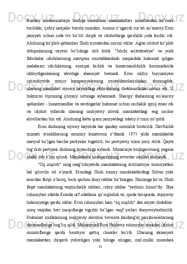 Bunday   modernizatsiya   boshqa   musulmon   mamlakatlari   misollaridan   ko‘rinib
turibdiki, ijobiy natijalar berishi mumkin. Ammo o‘zgarish sur’ati an’anaviy Eron
jamiyati   uchun   juda   tez   bo‘lib   chiqdi   va   islohotlarga   qarshilik   juda   kuchli   edi.
Aholining ko‘plab qatlamlari Shoh siyosatidan norozi edilar. Agrar islohot ko‘plab
dehqonlarning   vayron   bo‘lishiga   olib   keldi.   "Ishchi   aristokratiya"   va   yirik
fabrikalar   ishchilarining   mavqeini   mustahkamlash   maqsadida   hukumat   qolgan
malakasiz   ishchilarning,   ayniqsa   kichik   va   hunarmandchilik   korxonalarida
ishlaydiganlarning   ahvoliga   ahamiyat   bermadi.   Eron   milliy   burjuaziyasi
iqtisodiyotda   xorijiy   kompaniyalarning   mustahkamlanishidan,   shuningdek,
ularning   mamlakat   siyosiy   hayotidagi   ishtirokining   cheklanishidan   norozi   edi.   U
hukmron   rejimning   ijtimoiy   ustuniga   aylanmadi.   Sharqiy   shaharning   an’anaviy
qatlamlari - hunarmandlar va savdogarlar hukumat uchun unchalik qiziq emas edi
va   islohot   yillarida   ularning   moliyaviy   ahvoli   mamlakatdagi   eng   nochor
ahvollardan biri edi. Aholining katta qismi jamiyatdagi odatiy o‘rnini yo‘qotdi.
Eron   shohining   siyosiy   hayotida   har   qanday   norozilik   bostirildi.   Xavfsizlik
xizmati   eronliklarning   umumiy   kuzatuvini   o‘tkazdi.   1975   yilda   mamlakatda
mavjud bo‘lgan barcha partiyalar  tugatilib, bir partiyaviy tizim  joriy etildi. Qayta
tug‘ilish partiyasi shohning tayanchiga aylandi. Monarxiya boshqaruvning yagona
shakli deb e’lon qilindi. Mamlakatni boshqarishning avtoritar usullari kuchaydi.
"Oq   inqilob"   ning   mag‘lubiyatida   mamlakatning   sivilizatsiya   xususiyatlari
hal   qiluvchi   rol   o‘ynadi.   Erondagi   Shoh   sunniy   mamlakatlardagi   Sulton   yoki
amirdan farqli o‘laroq, hech qachon diniy rahbar bo‘lmagan. Shiizmga ko‘ra, Shoh
faqat   mamlakatning   vaqtinchalik   rahbari,   ruhiy   rahbar   "yashirin   Imom"dir.   Shia
ruhoniylari odatda Eronda urf-odatlarni qo‘riqlashdi va, qoida tariqasida, dunyoviy
hokimiyatga qarshi edilar. Eron ruhoniylari ham "oq inqilob" dan aziyat chekdilar:
uzoq   vaqtdan   beri   masjidlarga   tegishli   bo‘lgan   vaqf   yerlari   dunyoviylashtirildi.
Hukumat   mullalarning   moliyaviy   ahvolini   bevosita   kambag‘al   parishionerlarning
daromadlariga bog‘liq qildi. Muhammad Rizo Pahlaviy ruhoniylar orasidan islohot
muxoliflariga   qarshi   beixtiyor   qattiq   choralar   ko‘rdi.   Ularning   aksariyati
mamlakatdan   chiqarib   yuborilgan   yoki   hibsga   olingan,   mol-mulki   musodara
21 