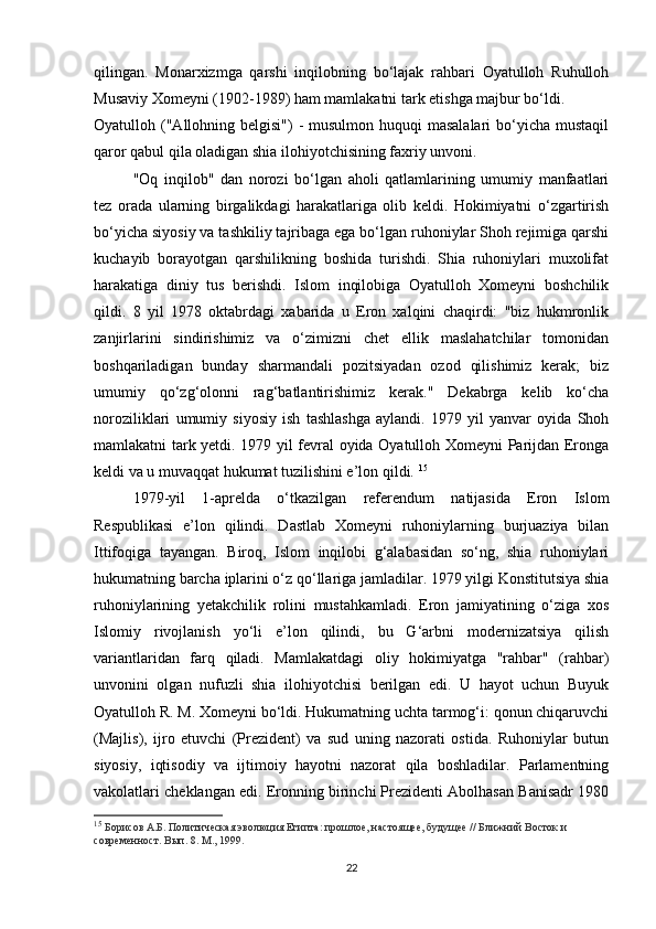 qilingan.   Monarxizmga   qarshi   inqilobning   bo‘lajak   rahbari   Oyatulloh   Ruhulloh
Musaviy Xomeyni (1902-1989) ham mamlakatni tark etishga majbur bo‘ldi.
Oyatulloh ("Allohning belgisi")  - musulmon huquqi  masalalari  bo‘yicha  mustaqil
qaror qabul qila oladigan shia ilohiyotchisining faxriy unvoni.
"Oq   inqilob"   dan   norozi   bo‘lgan   aholi   qatlamlarining   umumiy   manfaatlari
tez   orada   ularning   birgalikdagi   harakatlariga   olib   keldi.   Hokimiyatni   o‘zgartirish
bo‘yicha siyosiy va tashkiliy tajribaga ega bo‘lgan ruhoniylar Shoh rejimiga qarshi
kuchayib   borayotgan   qarshilikning   boshida   turishdi.   Shia   ruhoniylari   muxolifat
harakatiga   diniy   tus   berishdi.   Islom   inqilobiga   Oyatulloh   Xomeyni   boshchilik
qildi.   8   yil   1978   oktabrdagi   xabarida   u   Eron   xalqini   chaqirdi:   "biz   hukmronlik
zanjirlarini   sindirishimiz   va   o‘zimizni   chet   ellik   maslahatchilar   tomonidan
boshqariladigan   bunday   sharmandali   pozitsiyadan   ozod   qilishimiz   kerak;   biz
umumiy   qo‘zg‘olonni   rag‘batlantirishimiz   kerak."   Dekabrga   kelib   ko‘cha
noroziliklari   umumiy   siyosiy   ish   tashlashga   aylandi.   1979   yil   yanvar   oyida   Shoh
mamlakatni tark yetdi. 1979 yil fevral oyida Oyatulloh Xomeyni Parijdan Eronga
keldi va u muvaqqat hukumat tuzilishini e’lon qildi.  15
1979-yil   1-aprelda   o‘tkazilgan   referendum   natijasida   Eron   Islom
Respublikasi   e’lon   qilindi.   Dastlab   Xomeyni   ruhoniylarning   burjuaziya   bilan
Ittifoqiga   tayangan.   Biroq,   Islom   inqilobi   g‘alabasidan   so‘ng,   shia   ruhoniylari
hukumatning barcha iplarini o‘z qo‘llariga jamladilar. 1979 yilgi Konstitutsiya shia
ruhoniylarining   yetakchilik   rolini   mustahkamladi.   Eron   jamiyatining   o‘ziga   xos
Islomiy   rivojlanish   yo‘li   e’lon   qilindi,   bu   G‘arbni   modernizatsiya   qilish
variantlaridan   farq   qiladi.   Mamlakatdagi   oliy   hokimiyatga   "rahbar"   (rahbar)
unvonini   olgan   nufuzli   shia   ilohiyotchisi   berilgan   edi.   U   hayot   uchun   Buyuk
Oyatulloh R. M. Xomeyni bo‘ldi. Hukumatning uchta tarmog‘i: qonun chiqaruvchi
(Majlis),   ijro   etuvchi   (Prezident)   va   sud   uning   nazorati   ostida.   Ruhoniylar   butun
siyosiy,   iqtisodiy   va   ijtimoiy   hayotni   nazorat   qila   boshladilar.   Parlamentning
vakolatlari cheklangan edi. Eronning birinchi Prezidenti Abolhasan Banisadr 1980
15
  Борисов А.Б. Политическая эволюция Египта: прошлое, настоящее, будущее // Ближний Восток и 
современност. Вып. 8. М., 1999.
22 