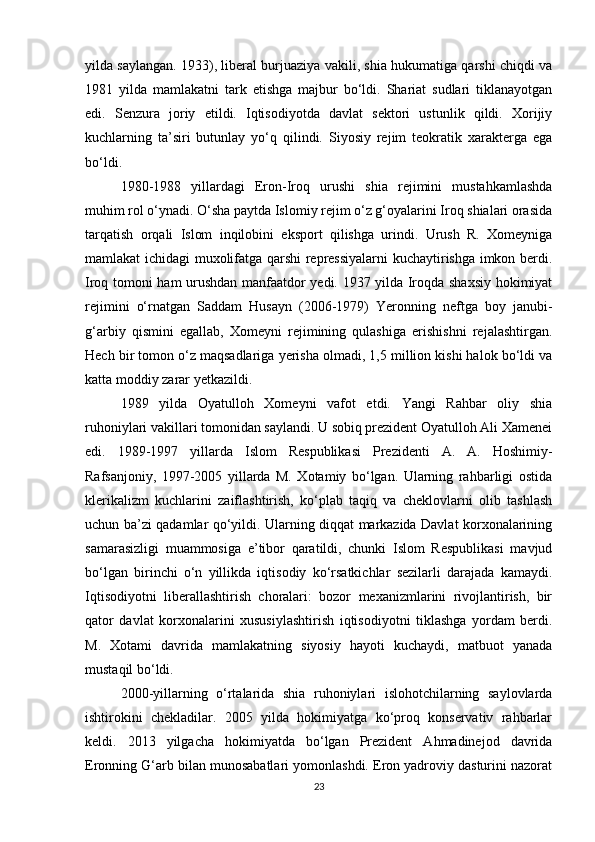 yilda saylangan. 1933), liberal burjuaziya vakili, shia hukumatiga qarshi chiqdi va
1981   yilda   mamlakatni   tark   etishga   majbur   bo‘ldi.   Shariat   sudlari   tiklanayotgan
edi.   Senzura   joriy   etildi.   Iqtisodiyotda   davlat   sektori   ustunlik   qildi.   Xorijiy
kuchlarning   ta’siri   butunlay   yo‘q   qilindi.   Siyosiy   rejim   teokratik   xarakterga   ega
bo‘ldi.
1980-1988   yillardagi   Eron-Iroq   urushi   shia   rejimini   mustahkamlashda
muhim rol o‘ynadi. O‘sha paytda Islomiy rejim o‘z g‘oyalarini Iroq shialari orasida
tarqatish   orqali   Islom   inqilobini   eksport   qilishga   urindi.   Urush   R.   Xomeyniga
mamlakat ichidagi muxolifatga qarshi repressiyalarni kuchaytirishga imkon berdi.
Iroq tomoni ham urushdan manfaatdor yedi. 1937 yilda Iroqda shaxsiy hokimiyat
rejimini   o‘rnatgan   Saddam   Husayn   (2006-1979)   Yeronning   neftga   boy   janubi-
g‘arbiy   qismini   egallab,   Xomeyni   rejimining   qulashiga   erishishni   rejalashtirgan.
Hech bir tomon o‘z maqsadlariga yerisha olmadi, 1,5 million kishi halok bo‘ldi va
katta moddiy zarar yetkazildi.
1989   yilda   Oyatulloh   Xomeyni   vafot   etdi.   Yangi   Rahbar   oliy   shia
ruhoniylari vakillari tomonidan saylandi. U sobiq prezident Oyatulloh Ali Xamenei
edi.   1989-1997   yillarda   Islom   Respublikasi   Prezidenti   A.   A.   Hoshimiy-
Rafsanjoniy,   1997-2005   yillarda   M.   Xotamiy   bo‘lgan.   Ularning   rahbarligi   ostida
klerikalizm   kuchlarini   zaiflashtirish,   ko‘plab   taqiq   va   cheklovlarni   olib   tashlash
uchun ba’zi qadamlar qo‘yildi. Ularning diqqat markazida Davlat korxonalarining
samarasizligi   muammosiga   e’tibor   qaratildi,   chunki   Islom   Respublikasi   mavjud
bo‘lgan   birinchi   o‘n   yillikda   iqtisodiy   ko‘rsatkichlar   sezilarli   darajada   kamaydi.
Iqtisodiyotni   liberallashtirish   choralari:   bozor   mexanizmlarini   rivojlantirish,   bir
qator   davlat   korxonalarini   xususiylashtirish   iqtisodiyotni   tiklashga   yordam   berdi.
M.   Xotami   davrida   mamlakatning   siyosiy   hayoti   kuchaydi,   matbuot   yanada
mustaqil bo‘ldi.
2000-yillarning   o‘rtalarida   shia   ruhoniylari   islohotchilarning   saylovlarda
ishtirokini   chekladilar.   2005   yilda   hokimiyatga   ko‘proq   konservativ   rahbarlar
keldi.   2013   yilgacha   hokimiyatda   bo‘lgan   Prezident   Ahmadinejod   davrida
Eronning G‘arb bilan munosabatlari yomonlashdi. Eron yadroviy dasturini nazorat
23 