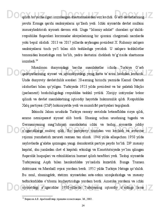 qilish bo‘yicha ilgari imzolangan shartnomalardan voz kechdi. G‘arb davlatlarining
javobi   Eronga   qarshi   sanksiyalarni   qo‘llash   yedi.   Ichki   siyosatda   davlat   mulkini
xususiylashtirish   siyosati   davom   etdi.   Unga   "Islomiy   adolat"   choralari   qo‘shildi-
respublika   fuqarolari   korxonalar   aksiyalarining   bir   qismini   chegirmali   narxlarda
yoki bepul olishdi. 2013 va 2017 yillarda saylangan prezident X. Ruhoniy xalqaro
sanksiyalarni   tinch   yo‘l   bilan   olib   tashlashga   yerishdi.   U   xalqaro   tashkilotlar
tomonidan   kuzatishga   rozi   bo‘lib,   yadro   dasturini   cheklash   to‘g‘risida   shartnoma
imzoladi. 16
Musulmon   dunyosidagi   barcha   mamlakatlar   ichida   Turkiya   G‘arb
qadriyatlarining   siyosat   va   iqtisodiyotdagi   yeng   katta   ta’sirini   boshdan   kechirdi.
Unda   dunyoviy   davlatchilik   asoslari   20-asrning   birinchi   yarmida   Kamol   Otaturk
islohotlari   bilan   qo‘yilgan.   Turkiyada   1923   yilda   prezident   va   bir   palatali   Majlis
(parlament)   boshchiligidagi   respublika   tashkil   yetildi.   Xorijiy   imtiyozlar   bekor
qilindi   va   davlat   mamlakatning   iqtisodiy   hayotida   hukmronlik   qildi.   Respublika
Xalq partiyasi (ChP) hokimiyatda yedi va muxolifat partiyalari taqiqlandi.
Ikkinchi   Jahon   urushida   Turkiya   rasmiy   ravishda   betaraflikka   rioya   qildi,
ammo   nemisparast   siyosat   olib   bordi.   Shuning   uchun   urushning   tugashi   va
Germaniyaning   mag‘lubiyati   mamlakatni   ichki   va   tashqi   siyosatda   jiddiy
o‘zgarishlarga   muhtoj   qildi.   Bir   partiyaviy   tizimdan   voz   kechish   va   avtoritar
rejimni   yumshatish   zarurati   rasman   tan   olindi.   1946   yilda   allaqachon   1950   yilda
saylovlarda g‘alaba qozongan yangi demokratik partiya paydo bo‘ldi. DP xususiy
kapital, shu jumladan chet  el  kapitali  erkinligi  va Konstitutsiyada  ye’lon qilingan
fuqarolik huquqlari va erkinliklarini hurmat qilish tarafdori yedi. Tashqi siyosatda
Turkiyaning   Aqsh   bilan   hamkorlikka   yo‘nalishi   kuzatildi.   Bunga   Truman
doktrinasi  va Marshall  rejasi  yordam  berdi. 1952 yilda Turkiya Natoga  qo‘shildi.
Bu   omil,   shuningdek,   statizm   siyosatidan   asta-sekin   uzoqlashishga   va   xususiy
tadbirkorlikka   e’tiborni   kuchaytirishga   yordam   berdi.   Amerika   yordami   va   ichki
siyosatdagi   o‘zgarishlar   1950-yillarda   Turkiyaning   iqtisodiy   o‘sishiga   hissa
16
  Борисов А.Б. Арабский мир: прошлое и настоящее. М., 2002.
24 